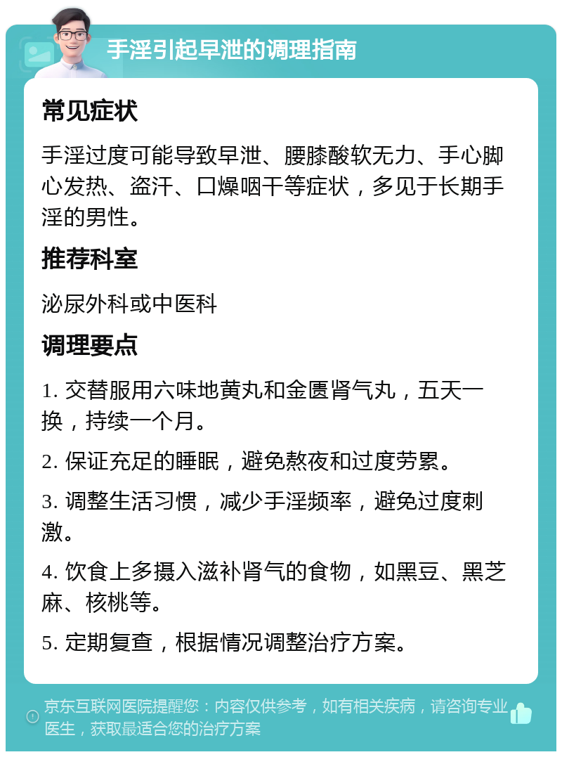 手淫引起早泄的调理指南 常见症状 手淫过度可能导致早泄、腰膝酸软无力、手心脚心发热、盗汗、口燥咽干等症状，多见于长期手淫的男性。 推荐科室 泌尿外科或中医科 调理要点 1. 交替服用六味地黄丸和金匮肾气丸，五天一换，持续一个月。 2. 保证充足的睡眠，避免熬夜和过度劳累。 3. 调整生活习惯，减少手淫频率，避免过度刺激。 4. 饮食上多摄入滋补肾气的食物，如黑豆、黑芝麻、核桃等。 5. 定期复查，根据情况调整治疗方案。