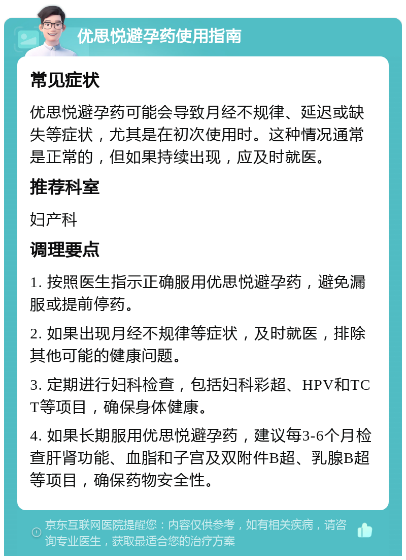 优思悦避孕药使用指南 常见症状 优思悦避孕药可能会导致月经不规律、延迟或缺失等症状，尤其是在初次使用时。这种情况通常是正常的，但如果持续出现，应及时就医。 推荐科室 妇产科 调理要点 1. 按照医生指示正确服用优思悦避孕药，避免漏服或提前停药。 2. 如果出现月经不规律等症状，及时就医，排除其他可能的健康问题。 3. 定期进行妇科检查，包括妇科彩超、HPV和TCT等项目，确保身体健康。 4. 如果长期服用优思悦避孕药，建议每3-6个月检查肝肾功能、血脂和子宫及双附件B超、乳腺B超等项目，确保药物安全性。