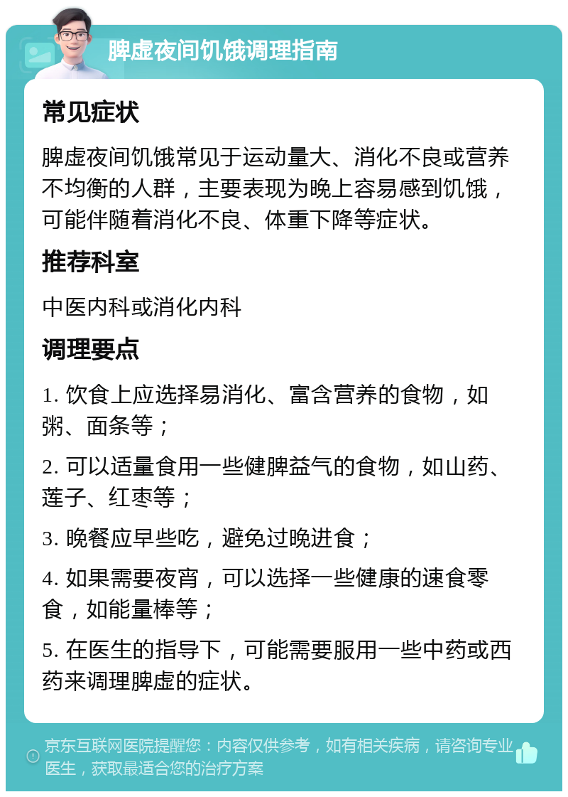 脾虚夜间饥饿调理指南 常见症状 脾虚夜间饥饿常见于运动量大、消化不良或营养不均衡的人群，主要表现为晚上容易感到饥饿，可能伴随着消化不良、体重下降等症状。 推荐科室 中医内科或消化内科 调理要点 1. 饮食上应选择易消化、富含营养的食物，如粥、面条等； 2. 可以适量食用一些健脾益气的食物，如山药、莲子、红枣等； 3. 晚餐应早些吃，避免过晚进食； 4. 如果需要夜宵，可以选择一些健康的速食零食，如能量棒等； 5. 在医生的指导下，可能需要服用一些中药或西药来调理脾虚的症状。