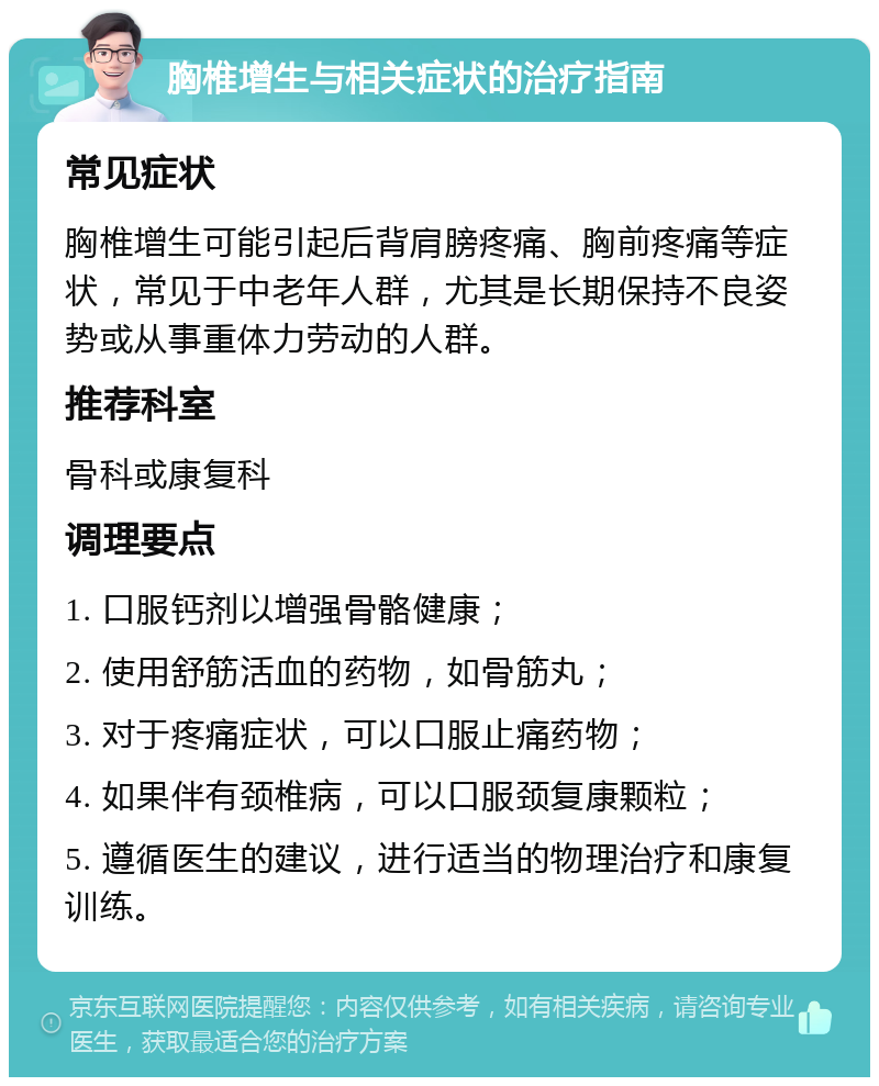 胸椎增生与相关症状的治疗指南 常见症状 胸椎增生可能引起后背肩膀疼痛、胸前疼痛等症状，常见于中老年人群，尤其是长期保持不良姿势或从事重体力劳动的人群。 推荐科室 骨科或康复科 调理要点 1. 口服钙剂以增强骨骼健康； 2. 使用舒筋活血的药物，如骨筋丸； 3. 对于疼痛症状，可以口服止痛药物； 4. 如果伴有颈椎病，可以口服颈复康颗粒； 5. 遵循医生的建议，进行适当的物理治疗和康复训练。