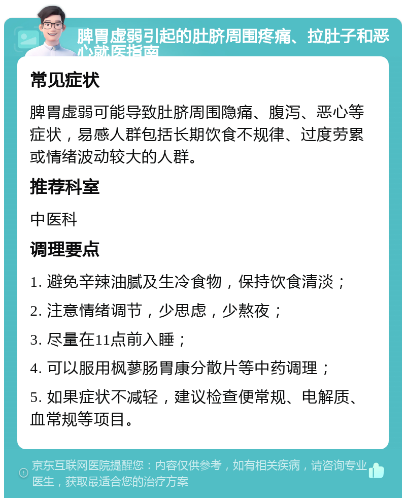 脾胃虚弱引起的肚脐周围疼痛、拉肚子和恶心就医指南 常见症状 脾胃虚弱可能导致肚脐周围隐痛、腹泻、恶心等症状，易感人群包括长期饮食不规律、过度劳累或情绪波动较大的人群。 推荐科室 中医科 调理要点 1. 避免辛辣油腻及生冷食物，保持饮食清淡； 2. 注意情绪调节，少思虑，少熬夜； 3. 尽量在11点前入睡； 4. 可以服用枫蓼肠胃康分散片等中药调理； 5. 如果症状不减轻，建议检查便常规、电解质、血常规等项目。