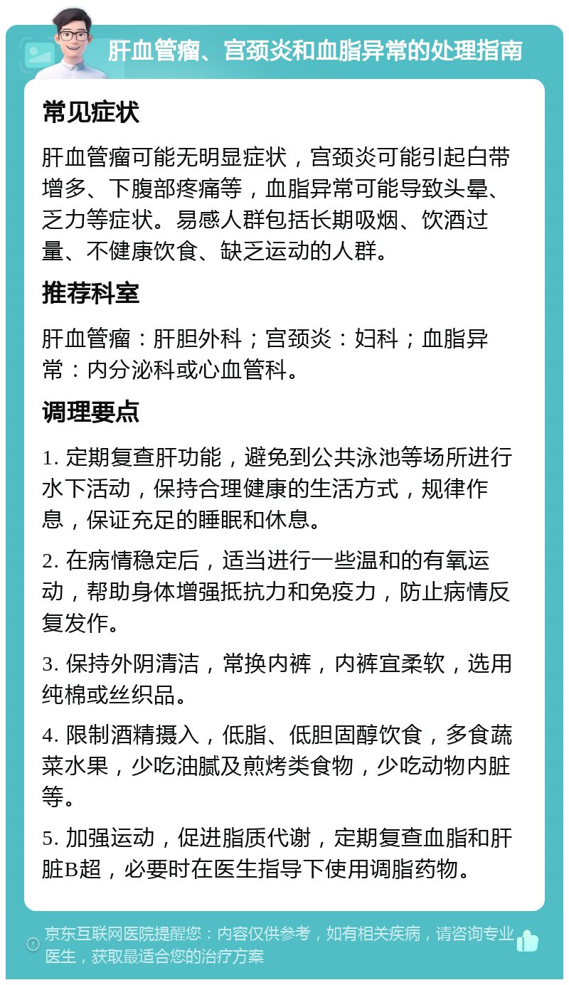 肝血管瘤、宫颈炎和血脂异常的处理指南 常见症状 肝血管瘤可能无明显症状，宫颈炎可能引起白带增多、下腹部疼痛等，血脂异常可能导致头晕、乏力等症状。易感人群包括长期吸烟、饮酒过量、不健康饮食、缺乏运动的人群。 推荐科室 肝血管瘤：肝胆外科；宫颈炎：妇科；血脂异常：内分泌科或心血管科。 调理要点 1. 定期复查肝功能，避免到公共泳池等场所进行水下活动，保持合理健康的生活方式，规律作息，保证充足的睡眠和休息。 2. 在病情稳定后，适当进行一些温和的有氧运动，帮助身体增强抵抗力和免疫力，防止病情反复发作。 3. 保持外阴清洁，常换内裤，内裤宜柔软，选用纯棉或丝织品。 4. 限制酒精摄入，低脂、低胆固醇饮食，多食蔬菜水果，少吃油腻及煎烤类食物，少吃动物内脏等。 5. 加强运动，促进脂质代谢，定期复查血脂和肝脏B超，必要时在医生指导下使用调脂药物。