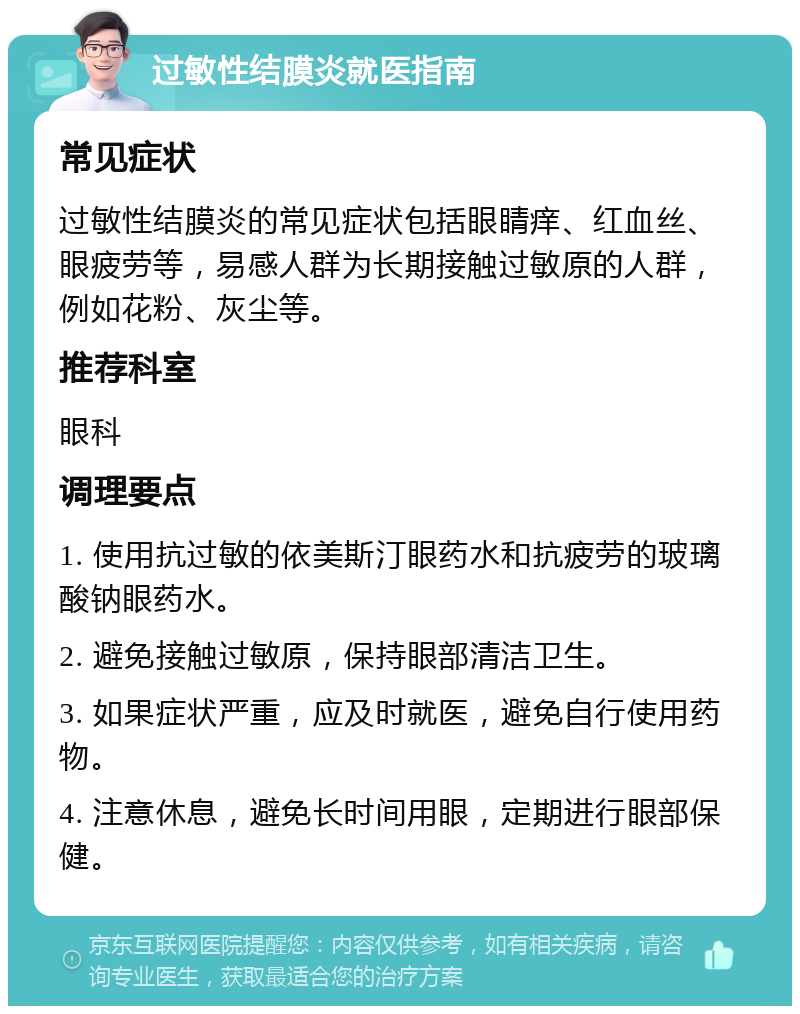 过敏性结膜炎就医指南 常见症状 过敏性结膜炎的常见症状包括眼睛痒、红血丝、眼疲劳等，易感人群为长期接触过敏原的人群，例如花粉、灰尘等。 推荐科室 眼科 调理要点 1. 使用抗过敏的依美斯汀眼药水和抗疲劳的玻璃酸钠眼药水。 2. 避免接触过敏原，保持眼部清洁卫生。 3. 如果症状严重，应及时就医，避免自行使用药物。 4. 注意休息，避免长时间用眼，定期进行眼部保健。