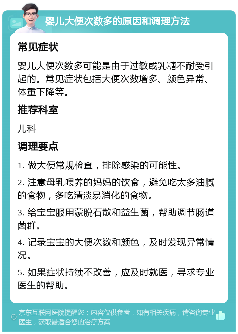 婴儿大便次数多的原因和调理方法 常见症状 婴儿大便次数多可能是由于过敏或乳糖不耐受引起的。常见症状包括大便次数增多、颜色异常、体重下降等。 推荐科室 儿科 调理要点 1. 做大便常规检查，排除感染的可能性。 2. 注意母乳喂养的妈妈的饮食，避免吃太多油腻的食物，多吃清淡易消化的食物。 3. 给宝宝服用蒙脱石散和益生菌，帮助调节肠道菌群。 4. 记录宝宝的大便次数和颜色，及时发现异常情况。 5. 如果症状持续不改善，应及时就医，寻求专业医生的帮助。