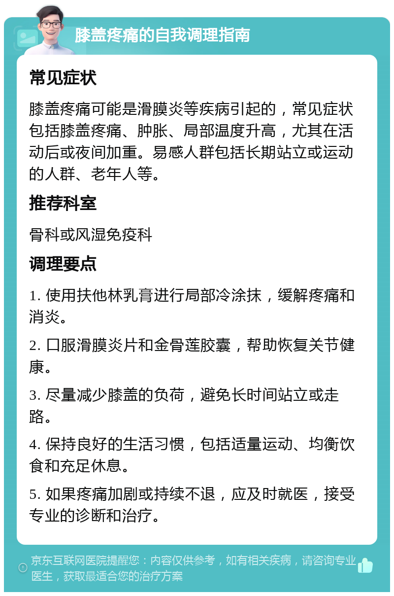 膝盖疼痛的自我调理指南 常见症状 膝盖疼痛可能是滑膜炎等疾病引起的，常见症状包括膝盖疼痛、肿胀、局部温度升高，尤其在活动后或夜间加重。易感人群包括长期站立或运动的人群、老年人等。 推荐科室 骨科或风湿免疫科 调理要点 1. 使用扶他林乳膏进行局部冷涂抹，缓解疼痛和消炎。 2. 口服滑膜炎片和金骨莲胶囊，帮助恢复关节健康。 3. 尽量减少膝盖的负荷，避免长时间站立或走路。 4. 保持良好的生活习惯，包括适量运动、均衡饮食和充足休息。 5. 如果疼痛加剧或持续不退，应及时就医，接受专业的诊断和治疗。