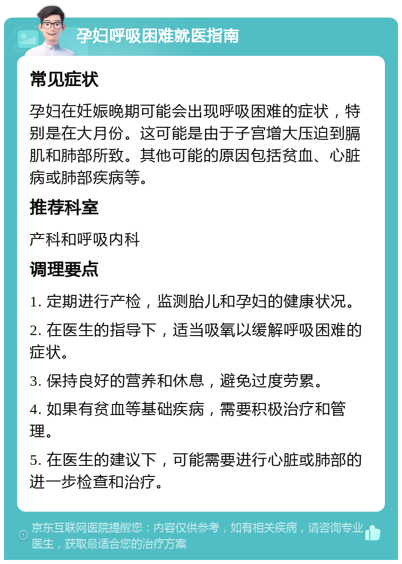 孕妇呼吸困难就医指南 常见症状 孕妇在妊娠晚期可能会出现呼吸困难的症状，特别是在大月份。这可能是由于子宫增大压迫到膈肌和肺部所致。其他可能的原因包括贫血、心脏病或肺部疾病等。 推荐科室 产科和呼吸内科 调理要点 1. 定期进行产检，监测胎儿和孕妇的健康状况。 2. 在医生的指导下，适当吸氧以缓解呼吸困难的症状。 3. 保持良好的营养和休息，避免过度劳累。 4. 如果有贫血等基础疾病，需要积极治疗和管理。 5. 在医生的建议下，可能需要进行心脏或肺部的进一步检查和治疗。