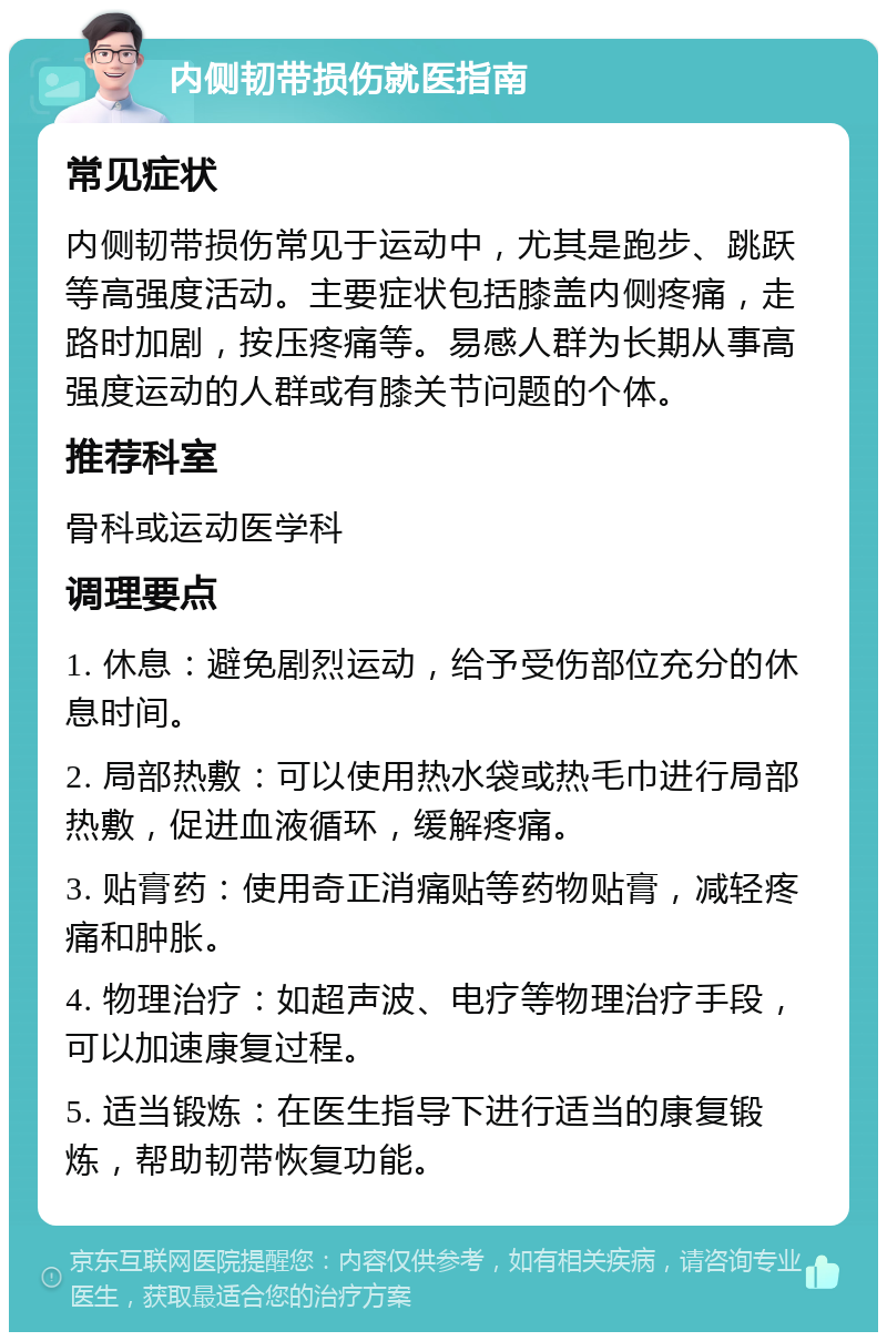 内侧韧带损伤就医指南 常见症状 内侧韧带损伤常见于运动中，尤其是跑步、跳跃等高强度活动。主要症状包括膝盖内侧疼痛，走路时加剧，按压疼痛等。易感人群为长期从事高强度运动的人群或有膝关节问题的个体。 推荐科室 骨科或运动医学科 调理要点 1. 休息：避免剧烈运动，给予受伤部位充分的休息时间。 2. 局部热敷：可以使用热水袋或热毛巾进行局部热敷，促进血液循环，缓解疼痛。 3. 贴膏药：使用奇正消痛贴等药物贴膏，减轻疼痛和肿胀。 4. 物理治疗：如超声波、电疗等物理治疗手段，可以加速康复过程。 5. 适当锻炼：在医生指导下进行适当的康复锻炼，帮助韧带恢复功能。