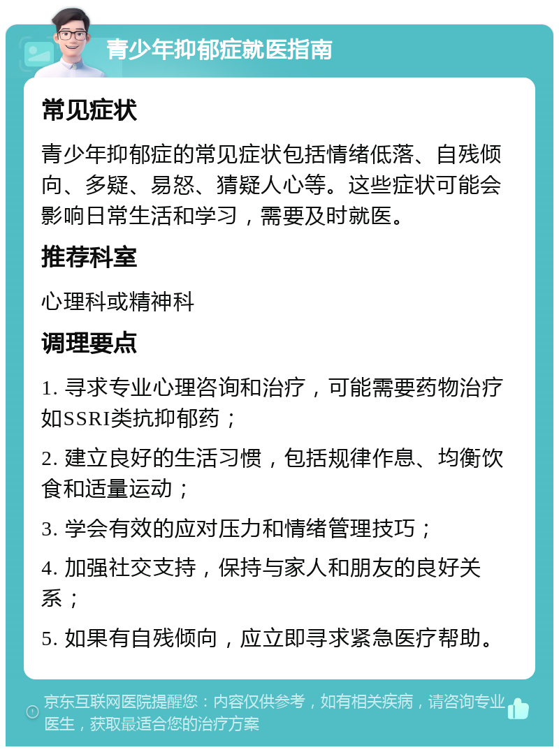 青少年抑郁症就医指南 常见症状 青少年抑郁症的常见症状包括情绪低落、自残倾向、多疑、易怒、猜疑人心等。这些症状可能会影响日常生活和学习，需要及时就医。 推荐科室 心理科或精神科 调理要点 1. 寻求专业心理咨询和治疗，可能需要药物治疗如SSRI类抗抑郁药； 2. 建立良好的生活习惯，包括规律作息、均衡饮食和适量运动； 3. 学会有效的应对压力和情绪管理技巧； 4. 加强社交支持，保持与家人和朋友的良好关系； 5. 如果有自残倾向，应立即寻求紧急医疗帮助。