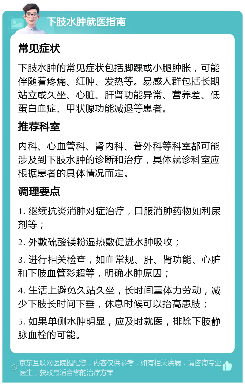 下肢水肿就医指南 常见症状 下肢水肿的常见症状包括脚踝或小腿肿胀，可能伴随着疼痛、红肿、发热等。易感人群包括长期站立或久坐、心脏、肝肾功能异常、营养差、低蛋白血症、甲状腺功能减退等患者。 推荐科室 内科、心血管科、肾内科、普外科等科室都可能涉及到下肢水肿的诊断和治疗，具体就诊科室应根据患者的具体情况而定。 调理要点 1. 继续抗炎消肿对症治疗，口服消肿药物如利尿剂等； 2. 外敷硫酸镁粉湿热敷促进水肿吸收； 3. 进行相关检查，如血常规、肝、肾功能、心脏和下肢血管彩超等，明确水肿原因； 4. 生活上避免久站久坐，长时间重体力劳动，减少下肢长时间下垂，休息时候可以抬高患肢； 5. 如果单侧水肿明显，应及时就医，排除下肢静脉血栓的可能。