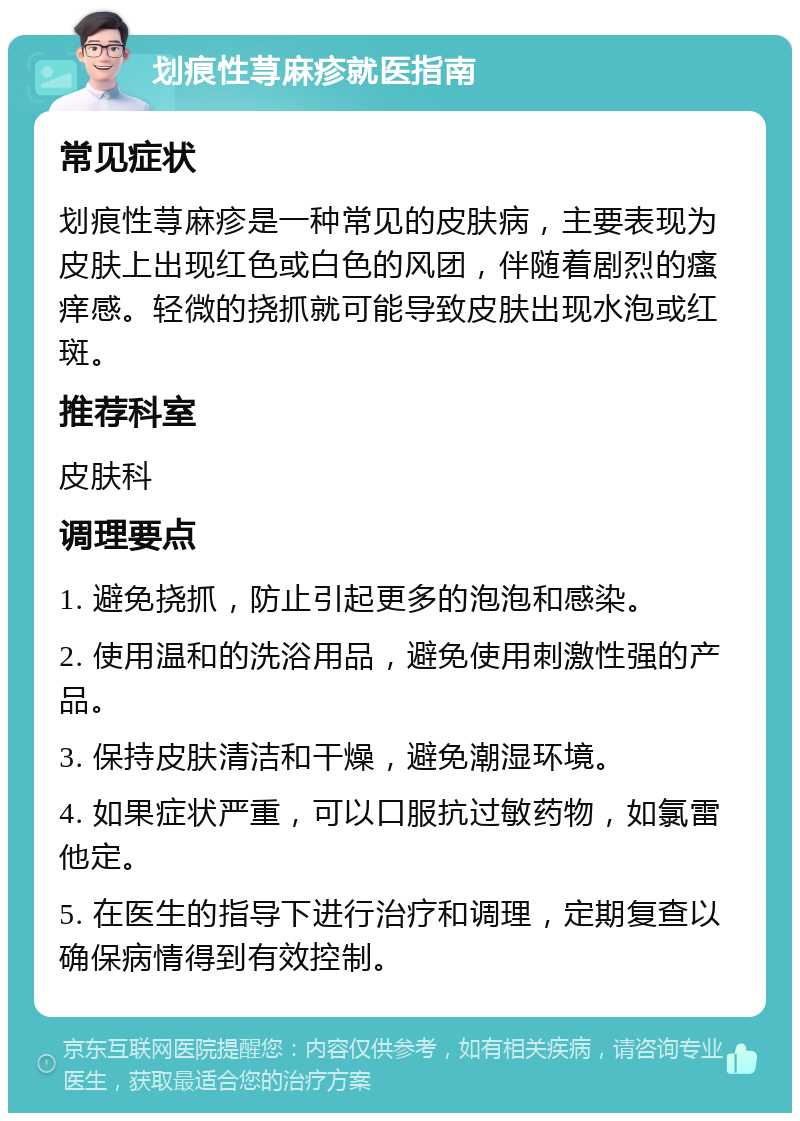 划痕性荨麻疹就医指南 常见症状 划痕性荨麻疹是一种常见的皮肤病，主要表现为皮肤上出现红色或白色的风团，伴随着剧烈的瘙痒感。轻微的挠抓就可能导致皮肤出现水泡或红斑。 推荐科室 皮肤科 调理要点 1. 避免挠抓，防止引起更多的泡泡和感染。 2. 使用温和的洗浴用品，避免使用刺激性强的产品。 3. 保持皮肤清洁和干燥，避免潮湿环境。 4. 如果症状严重，可以口服抗过敏药物，如氯雷他定。 5. 在医生的指导下进行治疗和调理，定期复查以确保病情得到有效控制。