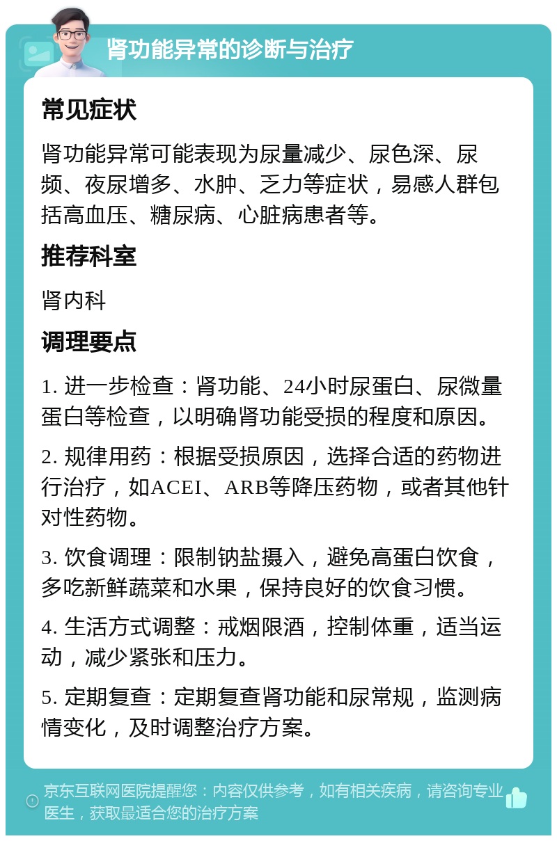 肾功能异常的诊断与治疗 常见症状 肾功能异常可能表现为尿量减少、尿色深、尿频、夜尿增多、水肿、乏力等症状，易感人群包括高血压、糖尿病、心脏病患者等。 推荐科室 肾内科 调理要点 1. 进一步检查：肾功能、24小时尿蛋白、尿微量蛋白等检查，以明确肾功能受损的程度和原因。 2. 规律用药：根据受损原因，选择合适的药物进行治疗，如ACEI、ARB等降压药物，或者其他针对性药物。 3. 饮食调理：限制钠盐摄入，避免高蛋白饮食，多吃新鲜蔬菜和水果，保持良好的饮食习惯。 4. 生活方式调整：戒烟限酒，控制体重，适当运动，减少紧张和压力。 5. 定期复查：定期复查肾功能和尿常规，监测病情变化，及时调整治疗方案。