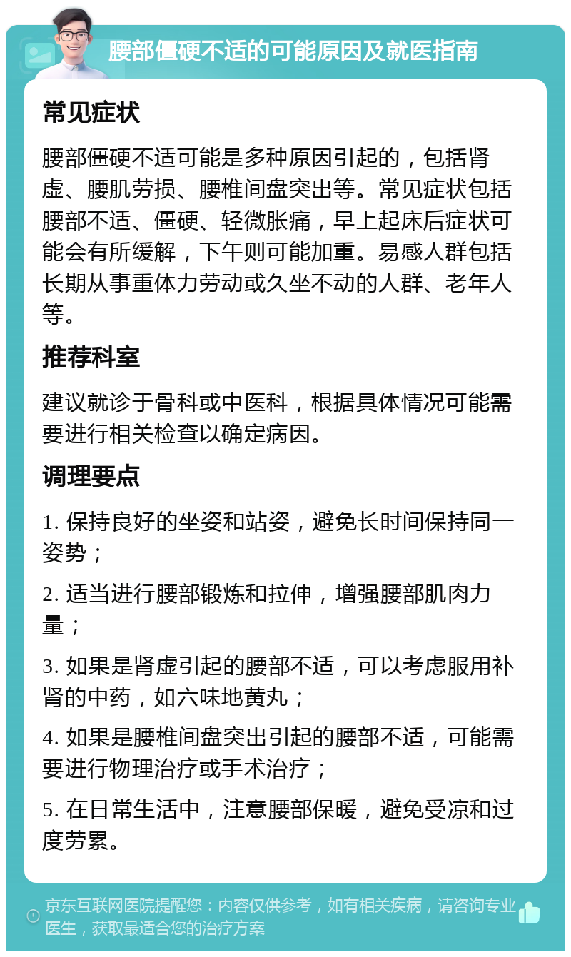 腰部僵硬不适的可能原因及就医指南 常见症状 腰部僵硬不适可能是多种原因引起的，包括肾虚、腰肌劳损、腰椎间盘突出等。常见症状包括腰部不适、僵硬、轻微胀痛，早上起床后症状可能会有所缓解，下午则可能加重。易感人群包括长期从事重体力劳动或久坐不动的人群、老年人等。 推荐科室 建议就诊于骨科或中医科，根据具体情况可能需要进行相关检查以确定病因。 调理要点 1. 保持良好的坐姿和站姿，避免长时间保持同一姿势； 2. 适当进行腰部锻炼和拉伸，增强腰部肌肉力量； 3. 如果是肾虚引起的腰部不适，可以考虑服用补肾的中药，如六味地黄丸； 4. 如果是腰椎间盘突出引起的腰部不适，可能需要进行物理治疗或手术治疗； 5. 在日常生活中，注意腰部保暖，避免受凉和过度劳累。