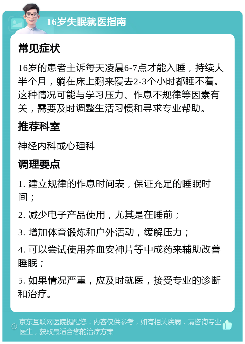 16岁失眠就医指南 常见症状 16岁的患者主诉每天凌晨6-7点才能入睡，持续大半个月，躺在床上翻来覆去2-3个小时都睡不着。这种情况可能与学习压力、作息不规律等因素有关，需要及时调整生活习惯和寻求专业帮助。 推荐科室 神经内科或心理科 调理要点 1. 建立规律的作息时间表，保证充足的睡眠时间； 2. 减少电子产品使用，尤其是在睡前； 3. 增加体育锻炼和户外活动，缓解压力； 4. 可以尝试使用养血安神片等中成药来辅助改善睡眠； 5. 如果情况严重，应及时就医，接受专业的诊断和治疗。