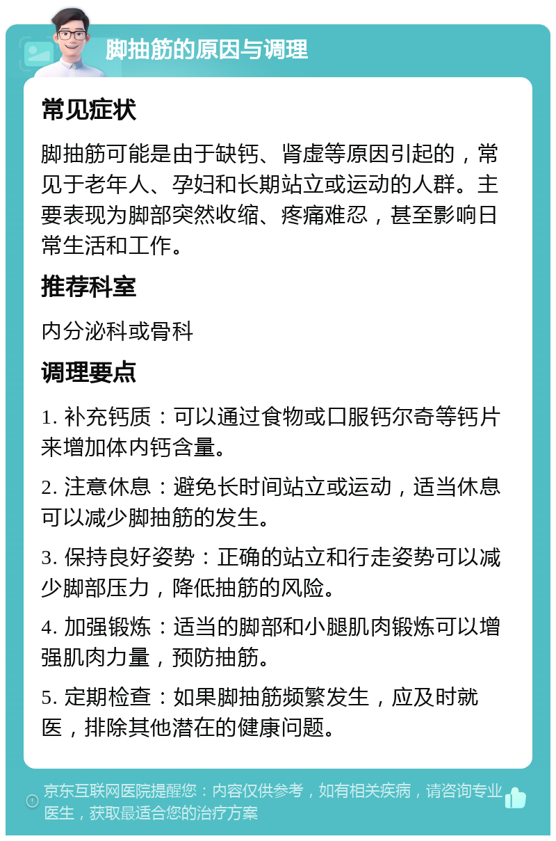 脚抽筋的原因与调理 常见症状 脚抽筋可能是由于缺钙、肾虚等原因引起的，常见于老年人、孕妇和长期站立或运动的人群。主要表现为脚部突然收缩、疼痛难忍，甚至影响日常生活和工作。 推荐科室 内分泌科或骨科 调理要点 1. 补充钙质：可以通过食物或口服钙尔奇等钙片来增加体内钙含量。 2. 注意休息：避免长时间站立或运动，适当休息可以减少脚抽筋的发生。 3. 保持良好姿势：正确的站立和行走姿势可以减少脚部压力，降低抽筋的风险。 4. 加强锻炼：适当的脚部和小腿肌肉锻炼可以增强肌肉力量，预防抽筋。 5. 定期检查：如果脚抽筋频繁发生，应及时就医，排除其他潜在的健康问题。