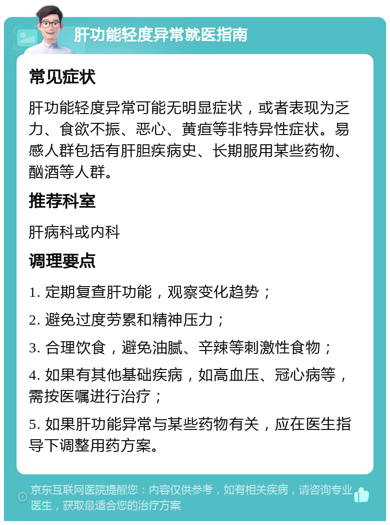 肝功能轻度异常就医指南 常见症状 肝功能轻度异常可能无明显症状，或者表现为乏力、食欲不振、恶心、黄疸等非特异性症状。易感人群包括有肝胆疾病史、长期服用某些药物、酗酒等人群。 推荐科室 肝病科或内科 调理要点 1. 定期复查肝功能，观察变化趋势； 2. 避免过度劳累和精神压力； 3. 合理饮食，避免油腻、辛辣等刺激性食物； 4. 如果有其他基础疾病，如高血压、冠心病等，需按医嘱进行治疗； 5. 如果肝功能异常与某些药物有关，应在医生指导下调整用药方案。