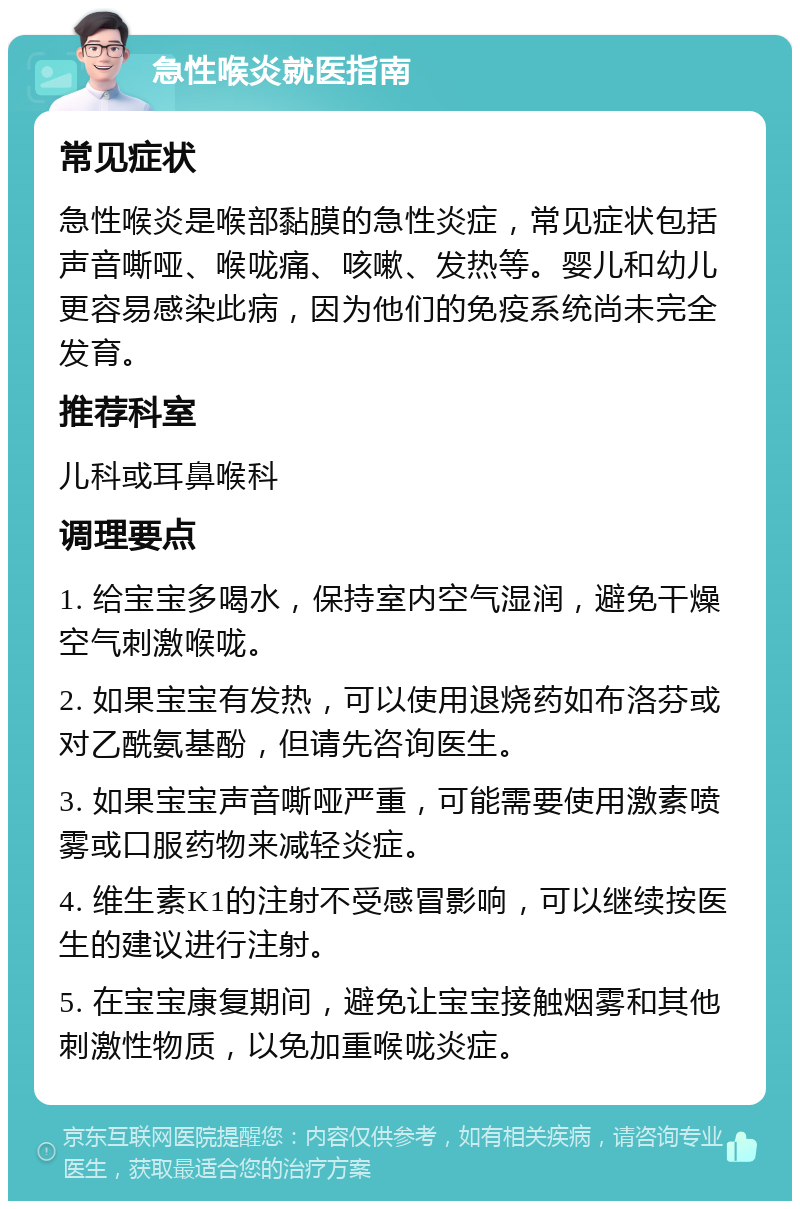 急性喉炎就医指南 常见症状 急性喉炎是喉部黏膜的急性炎症，常见症状包括声音嘶哑、喉咙痛、咳嗽、发热等。婴儿和幼儿更容易感染此病，因为他们的免疫系统尚未完全发育。 推荐科室 儿科或耳鼻喉科 调理要点 1. 给宝宝多喝水，保持室内空气湿润，避免干燥空气刺激喉咙。 2. 如果宝宝有发热，可以使用退烧药如布洛芬或对乙酰氨基酚，但请先咨询医生。 3. 如果宝宝声音嘶哑严重，可能需要使用激素喷雾或口服药物来减轻炎症。 4. 维生素K1的注射不受感冒影响，可以继续按医生的建议进行注射。 5. 在宝宝康复期间，避免让宝宝接触烟雾和其他刺激性物质，以免加重喉咙炎症。