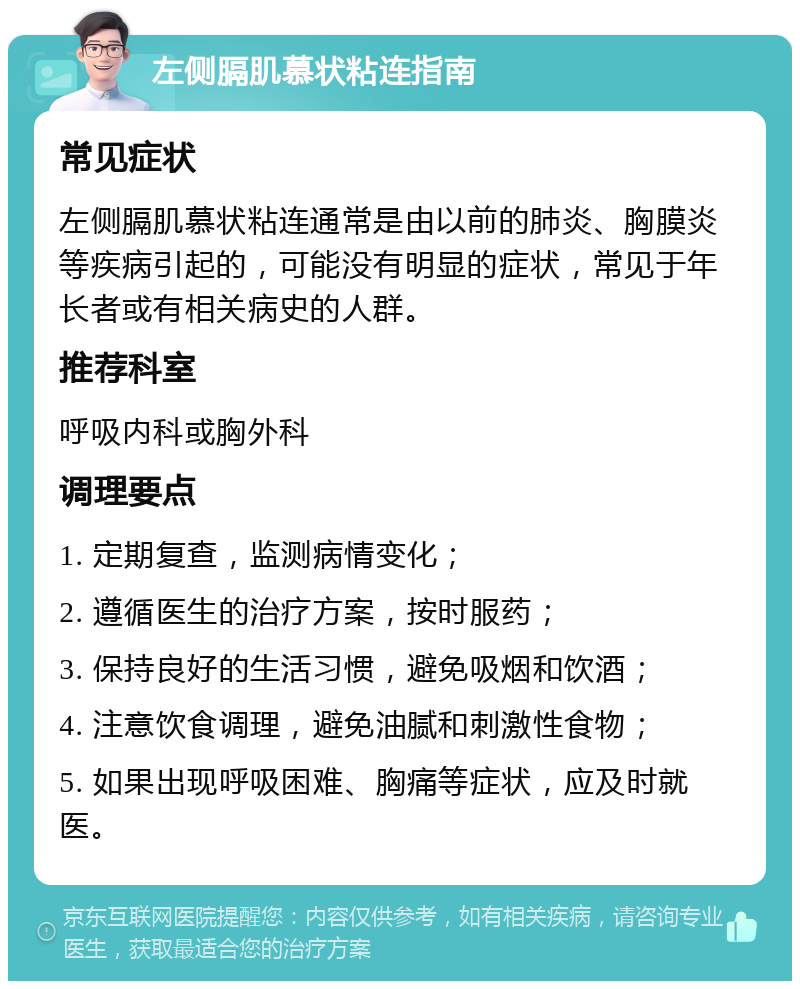 左侧膈肌慕状粘连指南 常见症状 左侧膈肌慕状粘连通常是由以前的肺炎、胸膜炎等疾病引起的，可能没有明显的症状，常见于年长者或有相关病史的人群。 推荐科室 呼吸内科或胸外科 调理要点 1. 定期复查，监测病情变化； 2. 遵循医生的治疗方案，按时服药； 3. 保持良好的生活习惯，避免吸烟和饮酒； 4. 注意饮食调理，避免油腻和刺激性食物； 5. 如果出现呼吸困难、胸痛等症状，应及时就医。