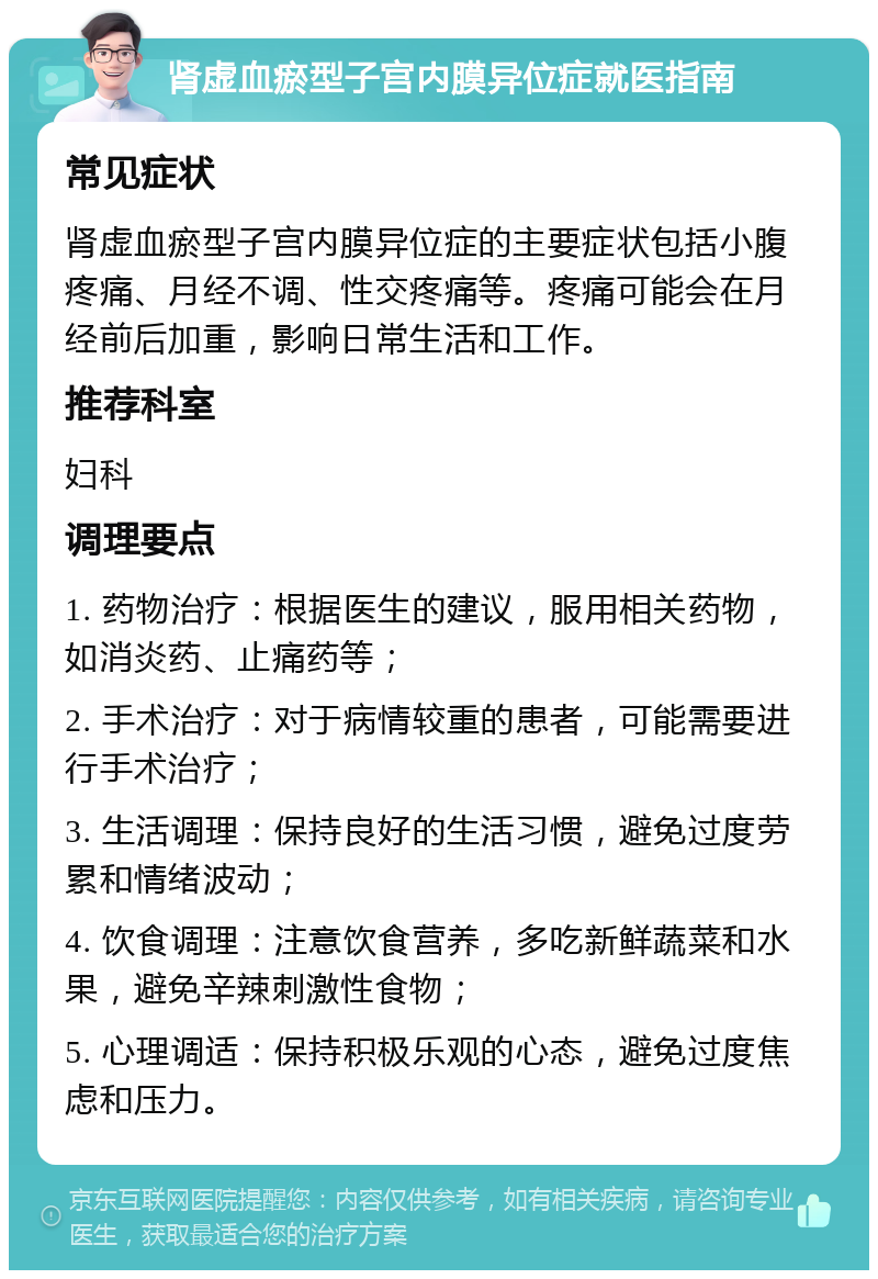 肾虚血瘀型子宫内膜异位症就医指南 常见症状 肾虚血瘀型子宫内膜异位症的主要症状包括小腹疼痛、月经不调、性交疼痛等。疼痛可能会在月经前后加重，影响日常生活和工作。 推荐科室 妇科 调理要点 1. 药物治疗：根据医生的建议，服用相关药物，如消炎药、止痛药等； 2. 手术治疗：对于病情较重的患者，可能需要进行手术治疗； 3. 生活调理：保持良好的生活习惯，避免过度劳累和情绪波动； 4. 饮食调理：注意饮食营养，多吃新鲜蔬菜和水果，避免辛辣刺激性食物； 5. 心理调适：保持积极乐观的心态，避免过度焦虑和压力。