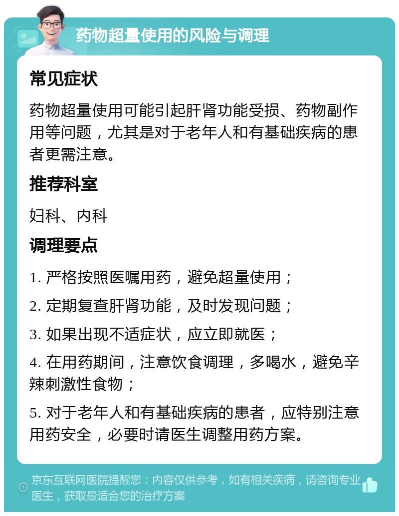 药物超量使用的风险与调理 常见症状 药物超量使用可能引起肝肾功能受损、药物副作用等问题，尤其是对于老年人和有基础疾病的患者更需注意。 推荐科室 妇科、内科 调理要点 1. 严格按照医嘱用药，避免超量使用； 2. 定期复查肝肾功能，及时发现问题； 3. 如果出现不适症状，应立即就医； 4. 在用药期间，注意饮食调理，多喝水，避免辛辣刺激性食物； 5. 对于老年人和有基础疾病的患者，应特别注意用药安全，必要时请医生调整用药方案。