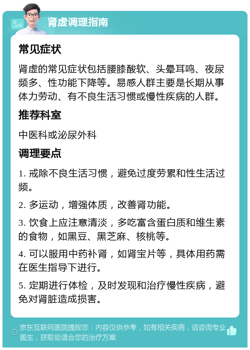 肾虚调理指南 常见症状 肾虚的常见症状包括腰膝酸软、头晕耳鸣、夜尿频多、性功能下降等。易感人群主要是长期从事体力劳动、有不良生活习惯或慢性疾病的人群。 推荐科室 中医科或泌尿外科 调理要点 1. 戒除不良生活习惯，避免过度劳累和性生活过频。 2. 多运动，增强体质，改善肾功能。 3. 饮食上应注意清淡，多吃富含蛋白质和维生素的食物，如黑豆、黑芝麻、核桃等。 4. 可以服用中药补肾，如肾宝片等，具体用药需在医生指导下进行。 5. 定期进行体检，及时发现和治疗慢性疾病，避免对肾脏造成损害。