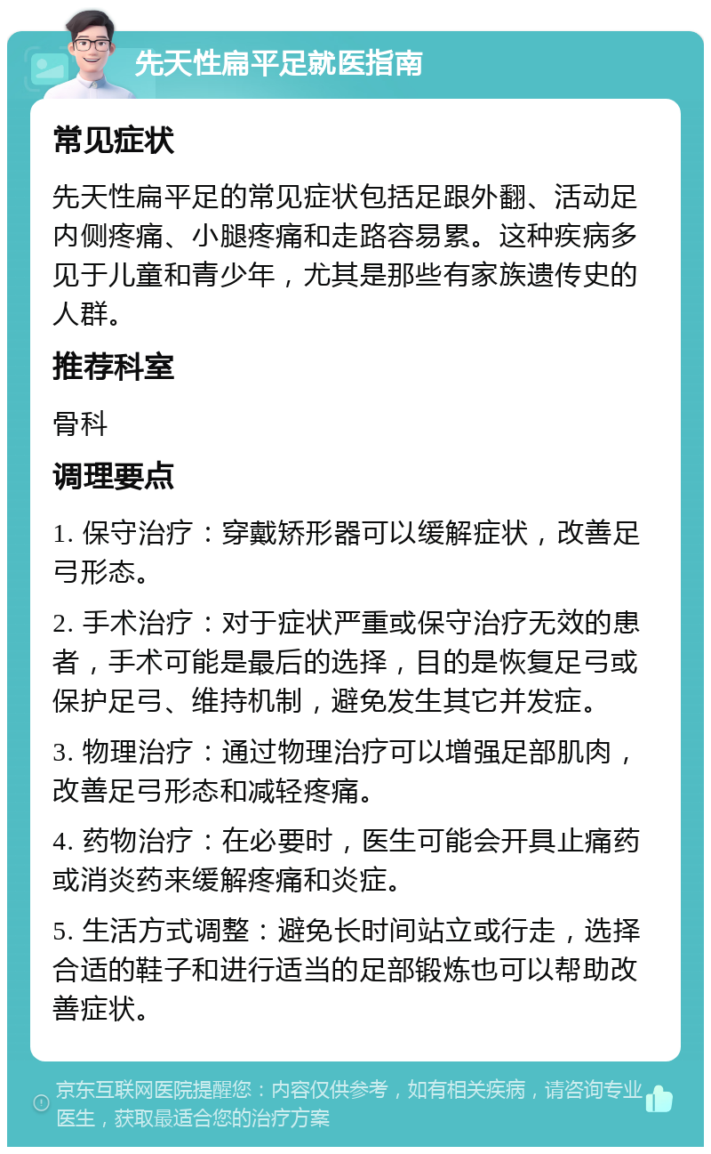 先天性扁平足就医指南 常见症状 先天性扁平足的常见症状包括足跟外翻、活动足内侧疼痛、小腿疼痛和走路容易累。这种疾病多见于儿童和青少年，尤其是那些有家族遗传史的人群。 推荐科室 骨科 调理要点 1. 保守治疗：穿戴矫形器可以缓解症状，改善足弓形态。 2. 手术治疗：对于症状严重或保守治疗无效的患者，手术可能是最后的选择，目的是恢复足弓或保护足弓、维持机制，避免发生其它并发症。 3. 物理治疗：通过物理治疗可以增强足部肌肉，改善足弓形态和减轻疼痛。 4. 药物治疗：在必要时，医生可能会开具止痛药或消炎药来缓解疼痛和炎症。 5. 生活方式调整：避免长时间站立或行走，选择合适的鞋子和进行适当的足部锻炼也可以帮助改善症状。