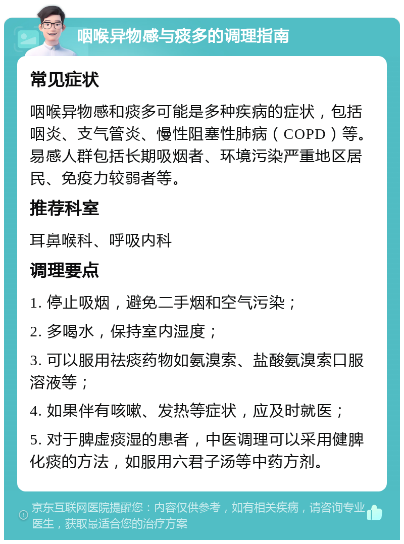 咽喉异物感与痰多的调理指南 常见症状 咽喉异物感和痰多可能是多种疾病的症状，包括咽炎、支气管炎、慢性阻塞性肺病（COPD）等。易感人群包括长期吸烟者、环境污染严重地区居民、免疫力较弱者等。 推荐科室 耳鼻喉科、呼吸内科 调理要点 1. 停止吸烟，避免二手烟和空气污染； 2. 多喝水，保持室内湿度； 3. 可以服用祛痰药物如氨溴索、盐酸氨溴索口服溶液等； 4. 如果伴有咳嗽、发热等症状，应及时就医； 5. 对于脾虚痰湿的患者，中医调理可以采用健脾化痰的方法，如服用六君子汤等中药方剂。