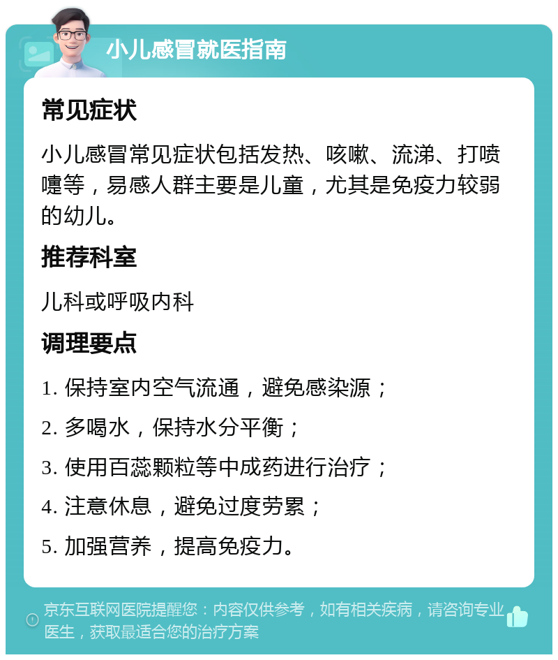 小儿感冒就医指南 常见症状 小儿感冒常见症状包括发热、咳嗽、流涕、打喷嚏等，易感人群主要是儿童，尤其是免疫力较弱的幼儿。 推荐科室 儿科或呼吸内科 调理要点 1. 保持室内空气流通，避免感染源； 2. 多喝水，保持水分平衡； 3. 使用百蕊颗粒等中成药进行治疗； 4. 注意休息，避免过度劳累； 5. 加强营养，提高免疫力。