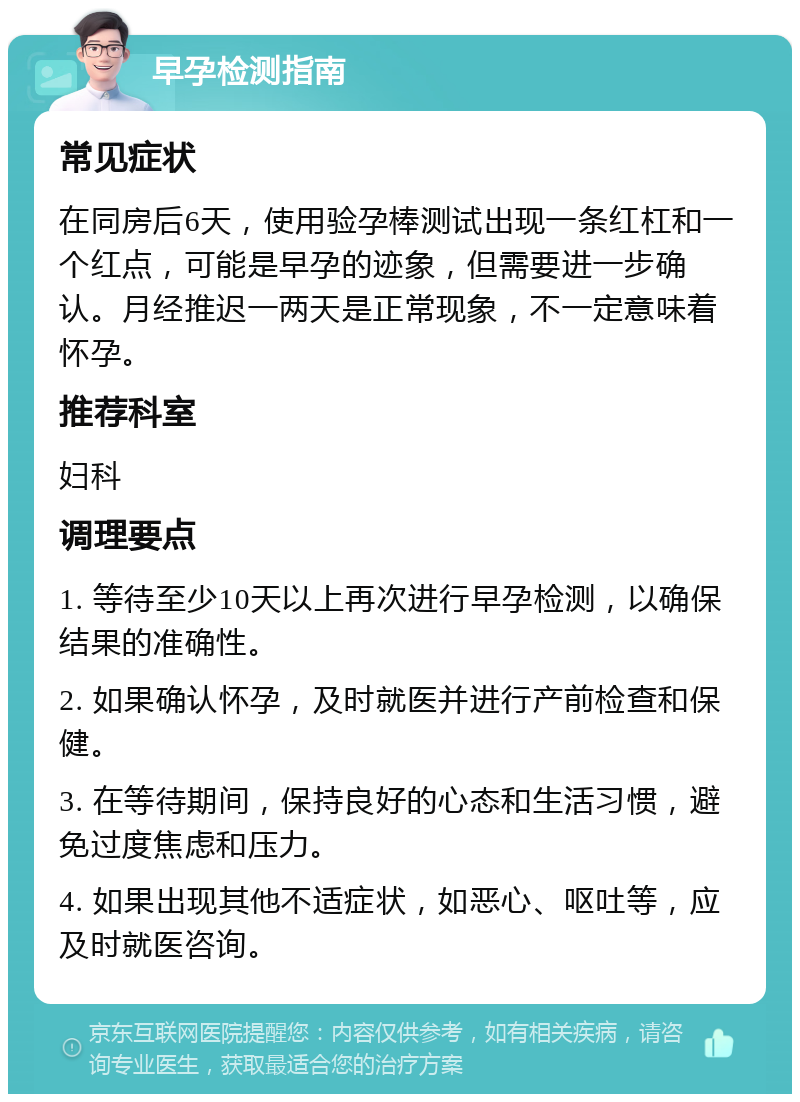 早孕检测指南 常见症状 在同房后6天，使用验孕棒测试出现一条红杠和一个红点，可能是早孕的迹象，但需要进一步确认。月经推迟一两天是正常现象，不一定意味着怀孕。 推荐科室 妇科 调理要点 1. 等待至少10天以上再次进行早孕检测，以确保结果的准确性。 2. 如果确认怀孕，及时就医并进行产前检查和保健。 3. 在等待期间，保持良好的心态和生活习惯，避免过度焦虑和压力。 4. 如果出现其他不适症状，如恶心、呕吐等，应及时就医咨询。