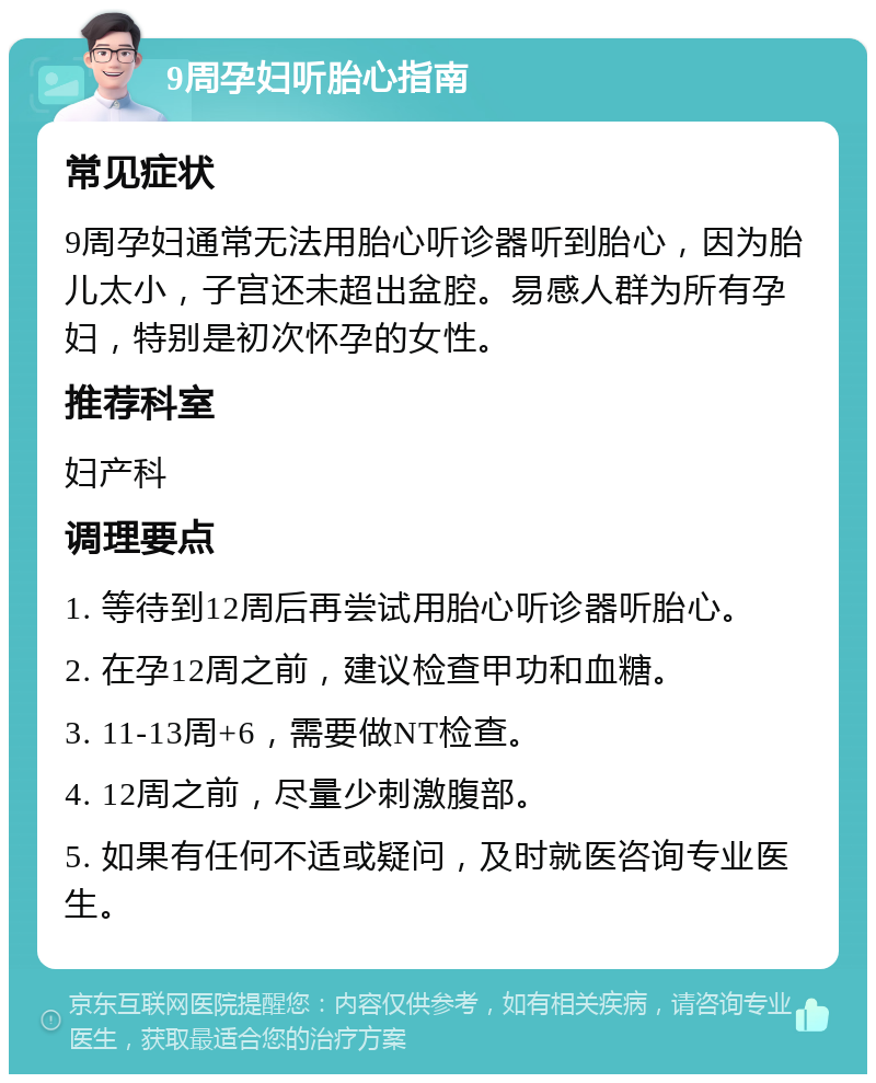 9周孕妇听胎心指南 常见症状 9周孕妇通常无法用胎心听诊器听到胎心，因为胎儿太小，子宫还未超出盆腔。易感人群为所有孕妇，特别是初次怀孕的女性。 推荐科室 妇产科 调理要点 1. 等待到12周后再尝试用胎心听诊器听胎心。 2. 在孕12周之前，建议检查甲功和血糖。 3. 11-13周+6，需要做NT检查。 4. 12周之前，尽量少刺激腹部。 5. 如果有任何不适或疑问，及时就医咨询专业医生。