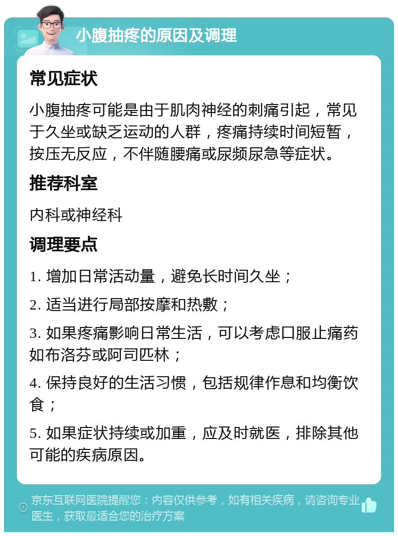 小腹抽疼的原因及调理 常见症状 小腹抽疼可能是由于肌肉神经的刺痛引起，常见于久坐或缺乏运动的人群，疼痛持续时间短暂，按压无反应，不伴随腰痛或尿频尿急等症状。 推荐科室 内科或神经科 调理要点 1. 增加日常活动量，避免长时间久坐； 2. 适当进行局部按摩和热敷； 3. 如果疼痛影响日常生活，可以考虑口服止痛药如布洛芬或阿司匹林； 4. 保持良好的生活习惯，包括规律作息和均衡饮食； 5. 如果症状持续或加重，应及时就医，排除其他可能的疾病原因。