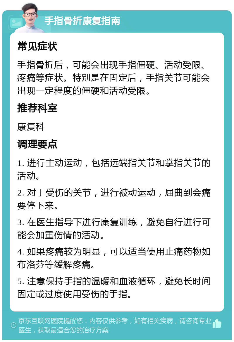 手指骨折康复指南 常见症状 手指骨折后，可能会出现手指僵硬、活动受限、疼痛等症状。特别是在固定后，手指关节可能会出现一定程度的僵硬和活动受限。 推荐科室 康复科 调理要点 1. 进行主动运动，包括远端指关节和掌指关节的活动。 2. 对于受伤的关节，进行被动运动，屈曲到会痛要停下来。 3. 在医生指导下进行康复训练，避免自行进行可能会加重伤情的活动。 4. 如果疼痛较为明显，可以适当使用止痛药物如布洛芬等缓解疼痛。 5. 注意保持手指的温暖和血液循环，避免长时间固定或过度使用受伤的手指。