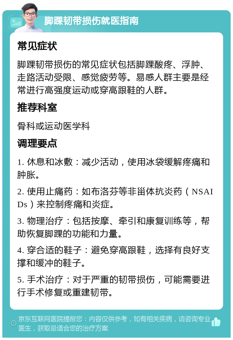 脚踝韧带损伤就医指南 常见症状 脚踝韧带损伤的常见症状包括脚踝酸疼、浮肿、走路活动受限、感觉疲劳等。易感人群主要是经常进行高强度运动或穿高跟鞋的人群。 推荐科室 骨科或运动医学科 调理要点 1. 休息和冰敷：减少活动，使用冰袋缓解疼痛和肿胀。 2. 使用止痛药：如布洛芬等非甾体抗炎药（NSAIDs）来控制疼痛和炎症。 3. 物理治疗：包括按摩、牵引和康复训练等，帮助恢复脚踝的功能和力量。 4. 穿合适的鞋子：避免穿高跟鞋，选择有良好支撑和缓冲的鞋子。 5. 手术治疗：对于严重的韧带损伤，可能需要进行手术修复或重建韧带。