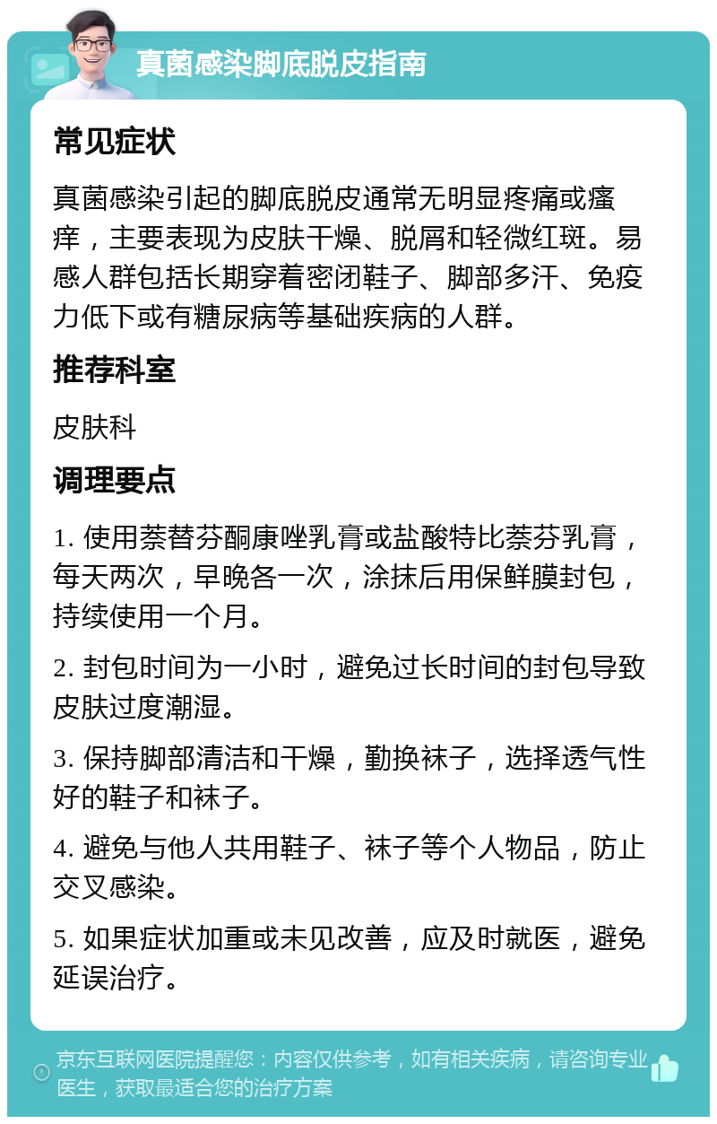 真菌感染脚底脱皮指南 常见症状 真菌感染引起的脚底脱皮通常无明显疼痛或瘙痒，主要表现为皮肤干燥、脱屑和轻微红斑。易感人群包括长期穿着密闭鞋子、脚部多汗、免疫力低下或有糖尿病等基础疾病的人群。 推荐科室 皮肤科 调理要点 1. 使用萘替芬酮康唑乳膏或盐酸特比萘芬乳膏，每天两次，早晚各一次，涂抹后用保鲜膜封包，持续使用一个月。 2. 封包时间为一小时，避免过长时间的封包导致皮肤过度潮湿。 3. 保持脚部清洁和干燥，勤换袜子，选择透气性好的鞋子和袜子。 4. 避免与他人共用鞋子、袜子等个人物品，防止交叉感染。 5. 如果症状加重或未见改善，应及时就医，避免延误治疗。