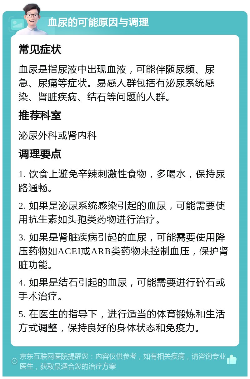 血尿的可能原因与调理 常见症状 血尿是指尿液中出现血液，可能伴随尿频、尿急、尿痛等症状。易感人群包括有泌尿系统感染、肾脏疾病、结石等问题的人群。 推荐科室 泌尿外科或肾内科 调理要点 1. 饮食上避免辛辣刺激性食物，多喝水，保持尿路通畅。 2. 如果是泌尿系统感染引起的血尿，可能需要使用抗生素如头孢类药物进行治疗。 3. 如果是肾脏疾病引起的血尿，可能需要使用降压药物如ACEI或ARB类药物来控制血压，保护肾脏功能。 4. 如果是结石引起的血尿，可能需要进行碎石或手术治疗。 5. 在医生的指导下，进行适当的体育锻炼和生活方式调整，保持良好的身体状态和免疫力。