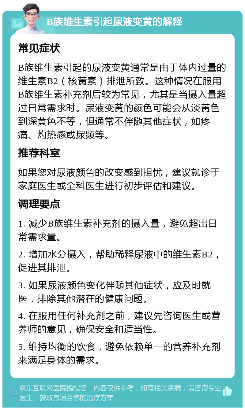 B族维生素引起尿液变黄的解释 常见症状 B族维生素引起的尿液变黄通常是由于体内过量的维生素B2（核黄素）排泄所致。这种情况在服用B族维生素补充剂后较为常见，尤其是当摄入量超过日常需求时。尿液变黄的颜色可能会从淡黄色到深黄色不等，但通常不伴随其他症状，如疼痛、灼热感或尿频等。 推荐科室 如果您对尿液颜色的改变感到担忧，建议就诊于家庭医生或全科医生进行初步评估和建议。 调理要点 1. 减少B族维生素补充剂的摄入量，避免超出日常需求量。 2. 增加水分摄入，帮助稀释尿液中的维生素B2，促进其排泄。 3. 如果尿液颜色变化伴随其他症状，应及时就医，排除其他潜在的健康问题。 4. 在服用任何补充剂之前，建议先咨询医生或营养师的意见，确保安全和适当性。 5. 维持均衡的饮食，避免依赖单一的营养补充剂来满足身体的需求。