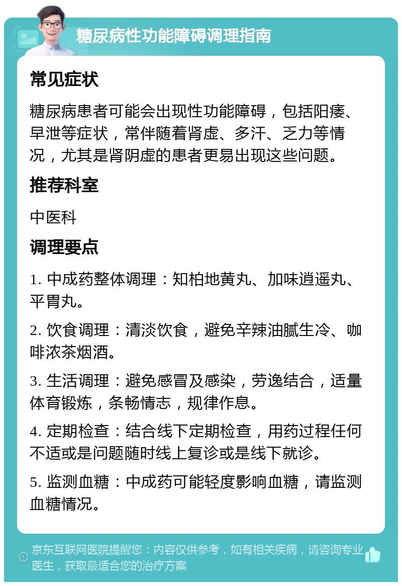 糖尿病性功能障碍调理指南 常见症状 糖尿病患者可能会出现性功能障碍，包括阳痿、早泄等症状，常伴随着肾虚、多汗、乏力等情况，尤其是肾阴虚的患者更易出现这些问题。 推荐科室 中医科 调理要点 1. 中成药整体调理：知柏地黄丸、加味逍遥丸、平胃丸。 2. 饮食调理：清淡饮食，避免辛辣油腻生冷、咖啡浓茶烟酒。 3. 生活调理：避免感冒及感染，劳逸结合，适量体育锻炼，条畅情志，规律作息。 4. 定期检查：结合线下定期检查，用药过程任何不适或是问题随时线上复诊或是线下就诊。 5. 监测血糖：中成药可能轻度影响血糖，请监测血糖情况。