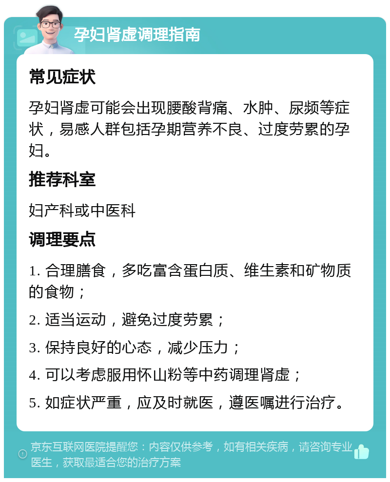 孕妇肾虚调理指南 常见症状 孕妇肾虚可能会出现腰酸背痛、水肿、尿频等症状，易感人群包括孕期营养不良、过度劳累的孕妇。 推荐科室 妇产科或中医科 调理要点 1. 合理膳食，多吃富含蛋白质、维生素和矿物质的食物； 2. 适当运动，避免过度劳累； 3. 保持良好的心态，减少压力； 4. 可以考虑服用怀山粉等中药调理肾虚； 5. 如症状严重，应及时就医，遵医嘱进行治疗。