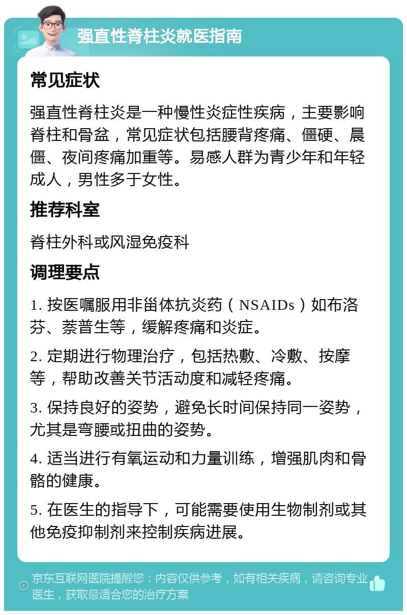 强直性脊柱炎就医指南 常见症状 强直性脊柱炎是一种慢性炎症性疾病，主要影响脊柱和骨盆，常见症状包括腰背疼痛、僵硬、晨僵、夜间疼痛加重等。易感人群为青少年和年轻成人，男性多于女性。 推荐科室 脊柱外科或风湿免疫科 调理要点 1. 按医嘱服用非甾体抗炎药（NSAIDs）如布洛芬、萘普生等，缓解疼痛和炎症。 2. 定期进行物理治疗，包括热敷、冷敷、按摩等，帮助改善关节活动度和减轻疼痛。 3. 保持良好的姿势，避免长时间保持同一姿势，尤其是弯腰或扭曲的姿势。 4. 适当进行有氧运动和力量训练，增强肌肉和骨骼的健康。 5. 在医生的指导下，可能需要使用生物制剂或其他免疫抑制剂来控制疾病进展。