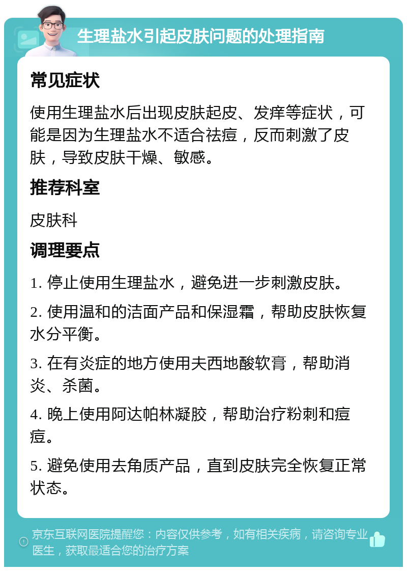 生理盐水引起皮肤问题的处理指南 常见症状 使用生理盐水后出现皮肤起皮、发痒等症状，可能是因为生理盐水不适合祛痘，反而刺激了皮肤，导致皮肤干燥、敏感。 推荐科室 皮肤科 调理要点 1. 停止使用生理盐水，避免进一步刺激皮肤。 2. 使用温和的洁面产品和保湿霜，帮助皮肤恢复水分平衡。 3. 在有炎症的地方使用夫西地酸软膏，帮助消炎、杀菌。 4. 晚上使用阿达帕林凝胶，帮助治疗粉刺和痘痘。 5. 避免使用去角质产品，直到皮肤完全恢复正常状态。