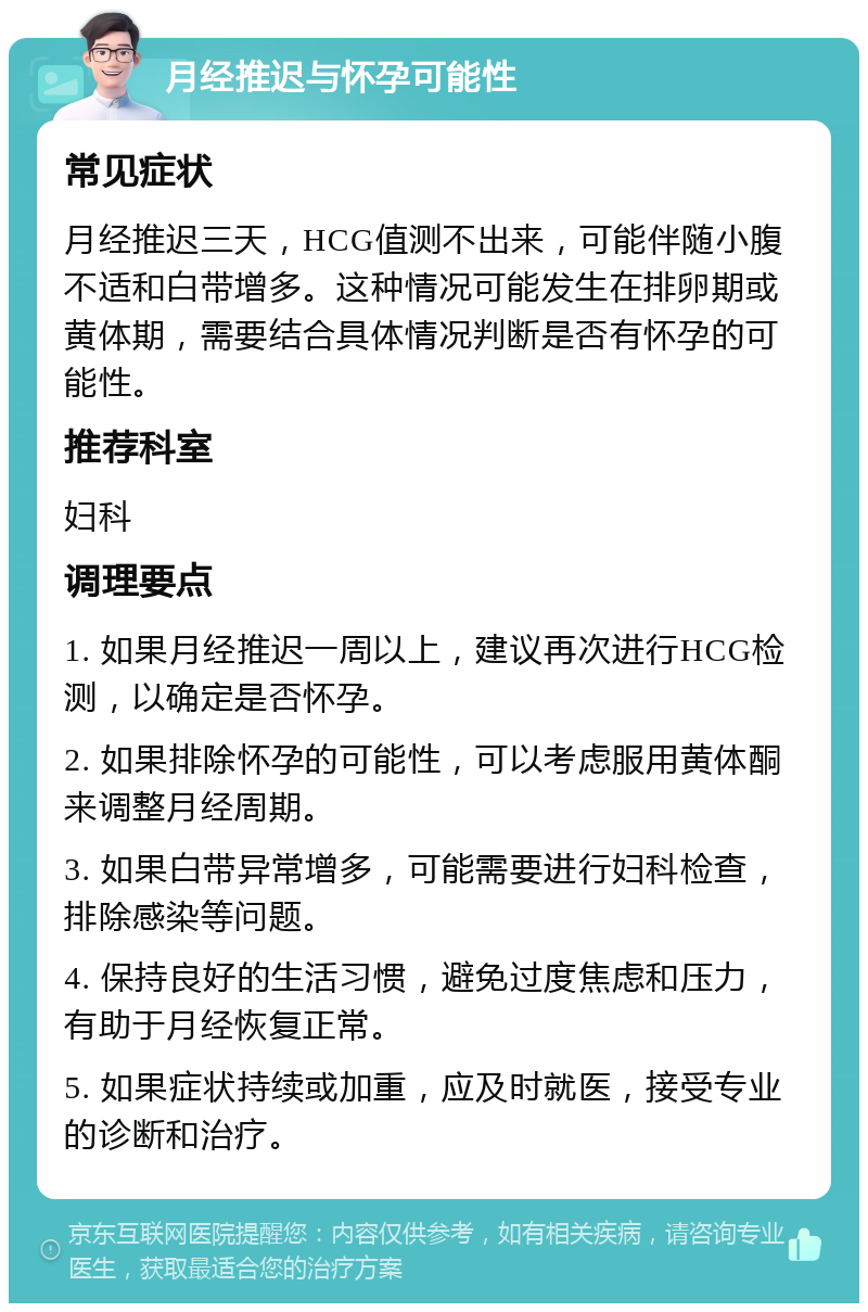 月经推迟与怀孕可能性 常见症状 月经推迟三天，HCG值测不出来，可能伴随小腹不适和白带增多。这种情况可能发生在排卵期或黄体期，需要结合具体情况判断是否有怀孕的可能性。 推荐科室 妇科 调理要点 1. 如果月经推迟一周以上，建议再次进行HCG检测，以确定是否怀孕。 2. 如果排除怀孕的可能性，可以考虑服用黄体酮来调整月经周期。 3. 如果白带异常增多，可能需要进行妇科检查，排除感染等问题。 4. 保持良好的生活习惯，避免过度焦虑和压力，有助于月经恢复正常。 5. 如果症状持续或加重，应及时就医，接受专业的诊断和治疗。