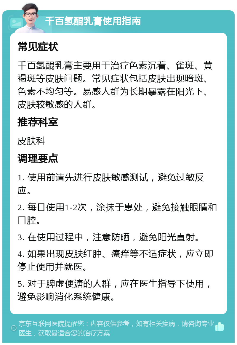 千百氢醌乳膏使用指南 常见症状 千百氢醌乳膏主要用于治疗色素沉着、雀斑、黄褐斑等皮肤问题。常见症状包括皮肤出现暗斑、色素不均匀等。易感人群为长期暴露在阳光下、皮肤较敏感的人群。 推荐科室 皮肤科 调理要点 1. 使用前请先进行皮肤敏感测试，避免过敏反应。 2. 每日使用1-2次，涂抹于患处，避免接触眼睛和口腔。 3. 在使用过程中，注意防晒，避免阳光直射。 4. 如果出现皮肤红肿、瘙痒等不适症状，应立即停止使用并就医。 5. 对于脾虚便溏的人群，应在医生指导下使用，避免影响消化系统健康。