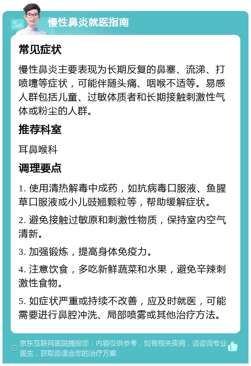 慢性鼻炎就医指南 常见症状 慢性鼻炎主要表现为长期反复的鼻塞、流涕、打喷嚏等症状，可能伴随头痛、咽喉不适等。易感人群包括儿童、过敏体质者和长期接触刺激性气体或粉尘的人群。 推荐科室 耳鼻喉科 调理要点 1. 使用清热解毒中成药，如抗病毒口服液、鱼腥草口服液或小儿豉翘颗粒等，帮助缓解症状。 2. 避免接触过敏原和刺激性物质，保持室内空气清新。 3. 加强锻炼，提高身体免疫力。 4. 注意饮食，多吃新鲜蔬菜和水果，避免辛辣刺激性食物。 5. 如症状严重或持续不改善，应及时就医，可能需要进行鼻腔冲洗、局部喷雾或其他治疗方法。