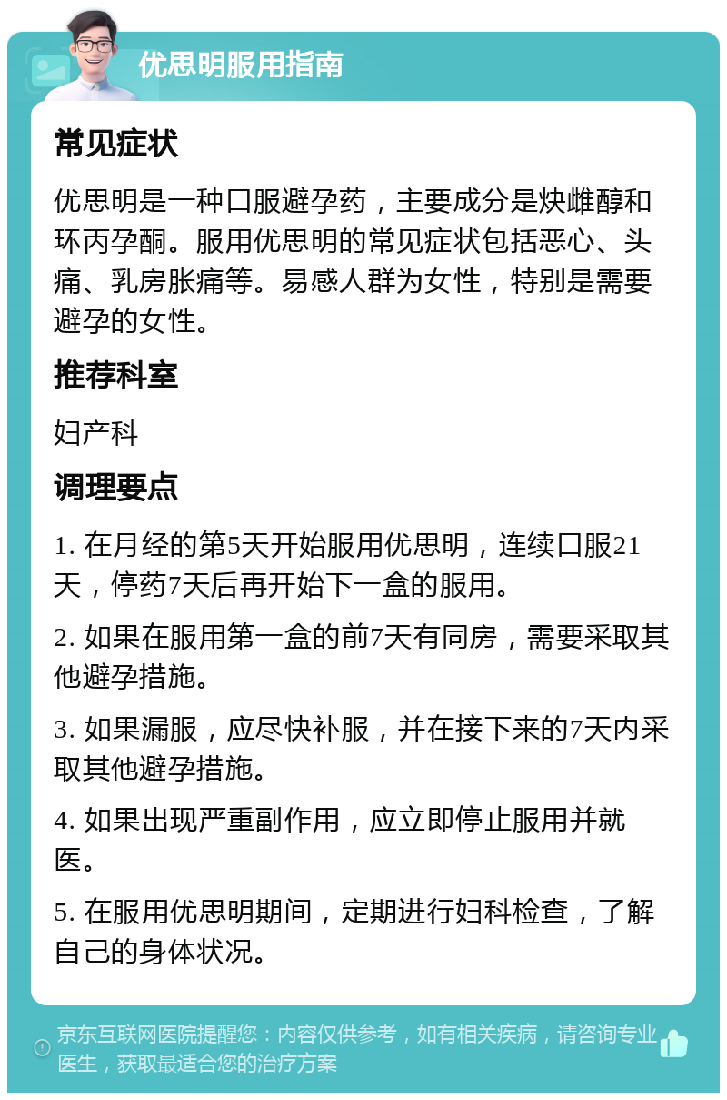 优思明服用指南 常见症状 优思明是一种口服避孕药，主要成分是炔雌醇和环丙孕酮。服用优思明的常见症状包括恶心、头痛、乳房胀痛等。易感人群为女性，特别是需要避孕的女性。 推荐科室 妇产科 调理要点 1. 在月经的第5天开始服用优思明，连续口服21天，停药7天后再开始下一盒的服用。 2. 如果在服用第一盒的前7天有同房，需要采取其他避孕措施。 3. 如果漏服，应尽快补服，并在接下来的7天内采取其他避孕措施。 4. 如果出现严重副作用，应立即停止服用并就医。 5. 在服用优思明期间，定期进行妇科检查，了解自己的身体状况。