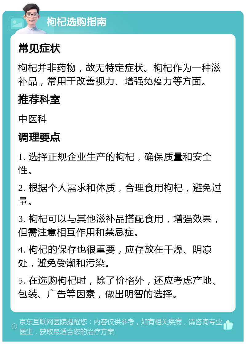 枸杞选购指南 常见症状 枸杞并非药物，故无特定症状。枸杞作为一种滋补品，常用于改善视力、增强免疫力等方面。 推荐科室 中医科 调理要点 1. 选择正规企业生产的枸杞，确保质量和安全性。 2. 根据个人需求和体质，合理食用枸杞，避免过量。 3. 枸杞可以与其他滋补品搭配食用，增强效果，但需注意相互作用和禁忌症。 4. 枸杞的保存也很重要，应存放在干燥、阴凉处，避免受潮和污染。 5. 在选购枸杞时，除了价格外，还应考虑产地、包装、广告等因素，做出明智的选择。