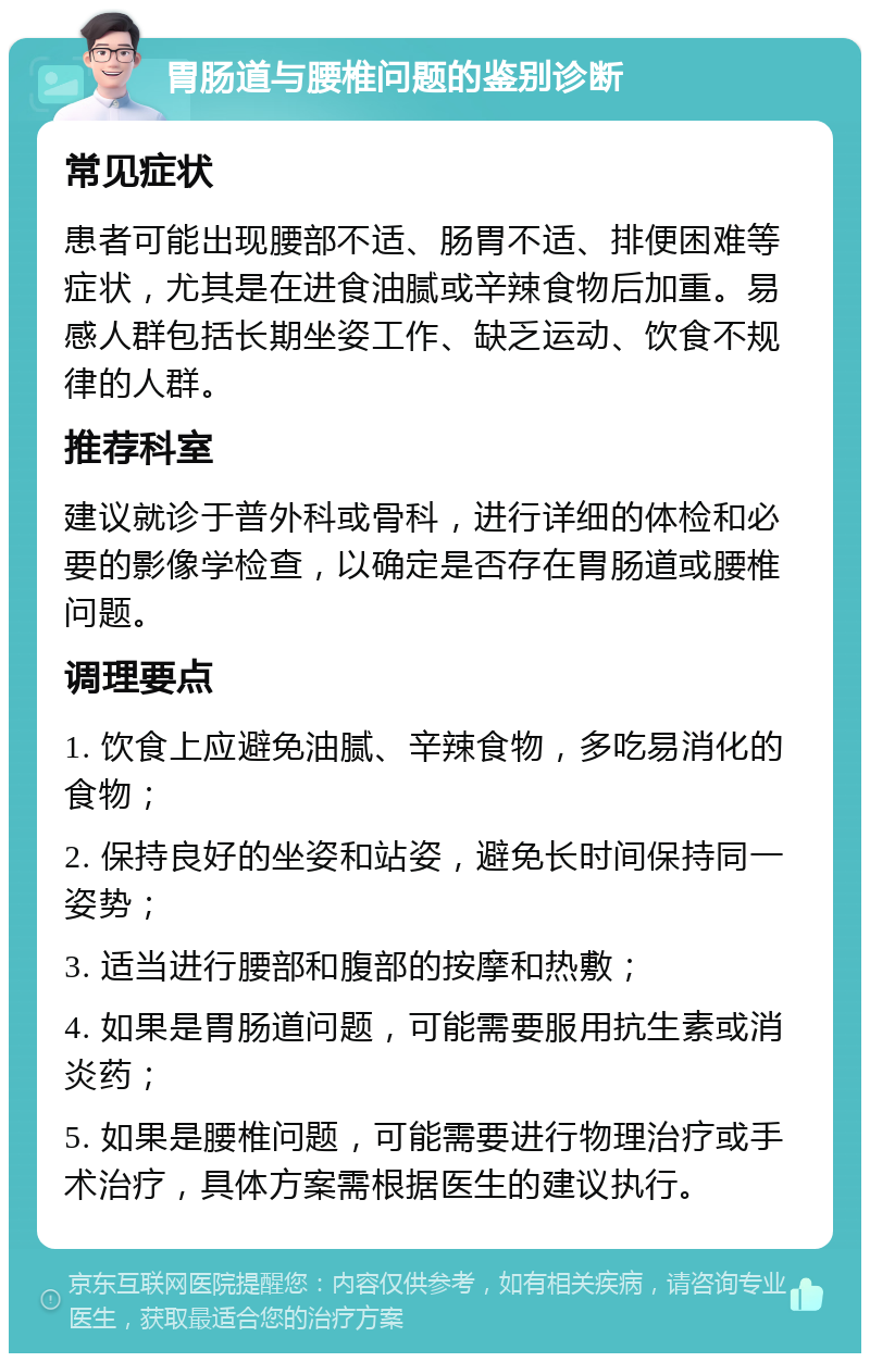 胃肠道与腰椎问题的鉴别诊断 常见症状 患者可能出现腰部不适、肠胃不适、排便困难等症状，尤其是在进食油腻或辛辣食物后加重。易感人群包括长期坐姿工作、缺乏运动、饮食不规律的人群。 推荐科室 建议就诊于普外科或骨科，进行详细的体检和必要的影像学检查，以确定是否存在胃肠道或腰椎问题。 调理要点 1. 饮食上应避免油腻、辛辣食物，多吃易消化的食物； 2. 保持良好的坐姿和站姿，避免长时间保持同一姿势； 3. 适当进行腰部和腹部的按摩和热敷； 4. 如果是胃肠道问题，可能需要服用抗生素或消炎药； 5. 如果是腰椎问题，可能需要进行物理治疗或手术治疗，具体方案需根据医生的建议执行。