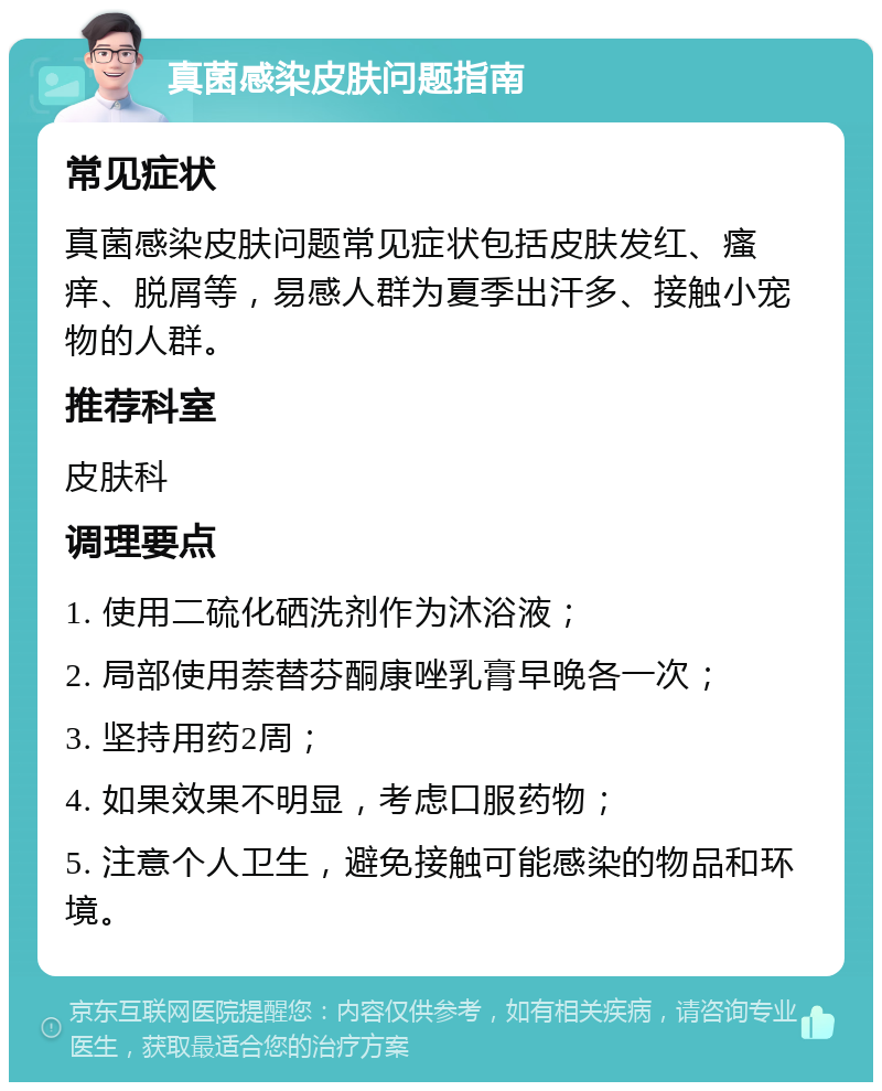 真菌感染皮肤问题指南 常见症状 真菌感染皮肤问题常见症状包括皮肤发红、瘙痒、脱屑等，易感人群为夏季出汗多、接触小宠物的人群。 推荐科室 皮肤科 调理要点 1. 使用二硫化硒洗剂作为沐浴液； 2. 局部使用萘替芬酮康唑乳膏早晚各一次； 3. 坚持用药2周； 4. 如果效果不明显，考虑口服药物； 5. 注意个人卫生，避免接触可能感染的物品和环境。