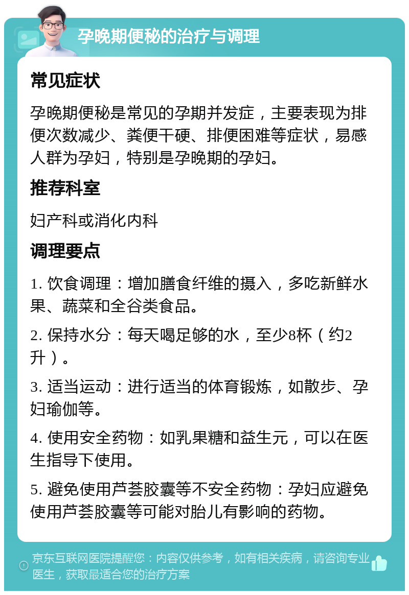 孕晚期便秘的治疗与调理 常见症状 孕晚期便秘是常见的孕期并发症，主要表现为排便次数减少、粪便干硬、排便困难等症状，易感人群为孕妇，特别是孕晚期的孕妇。 推荐科室 妇产科或消化内科 调理要点 1. 饮食调理：增加膳食纤维的摄入，多吃新鲜水果、蔬菜和全谷类食品。 2. 保持水分：每天喝足够的水，至少8杯（约2升）。 3. 适当运动：进行适当的体育锻炼，如散步、孕妇瑜伽等。 4. 使用安全药物：如乳果糖和益生元，可以在医生指导下使用。 5. 避免使用芦荟胶囊等不安全药物：孕妇应避免使用芦荟胶囊等可能对胎儿有影响的药物。