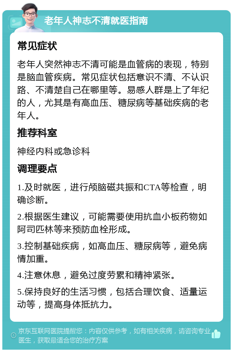 老年人神志不清就医指南 常见症状 老年人突然神志不清可能是血管病的表现，特别是脑血管疾病。常见症状包括意识不清、不认识路、不清楚自己在哪里等。易感人群是上了年纪的人，尤其是有高血压、糖尿病等基础疾病的老年人。 推荐科室 神经内科或急诊科 调理要点 1.及时就医，进行颅脑磁共振和CTA等检查，明确诊断。 2.根据医生建议，可能需要使用抗血小板药物如阿司匹林等来预防血栓形成。 3.控制基础疾病，如高血压、糖尿病等，避免病情加重。 4.注意休息，避免过度劳累和精神紧张。 5.保持良好的生活习惯，包括合理饮食、适量运动等，提高身体抵抗力。