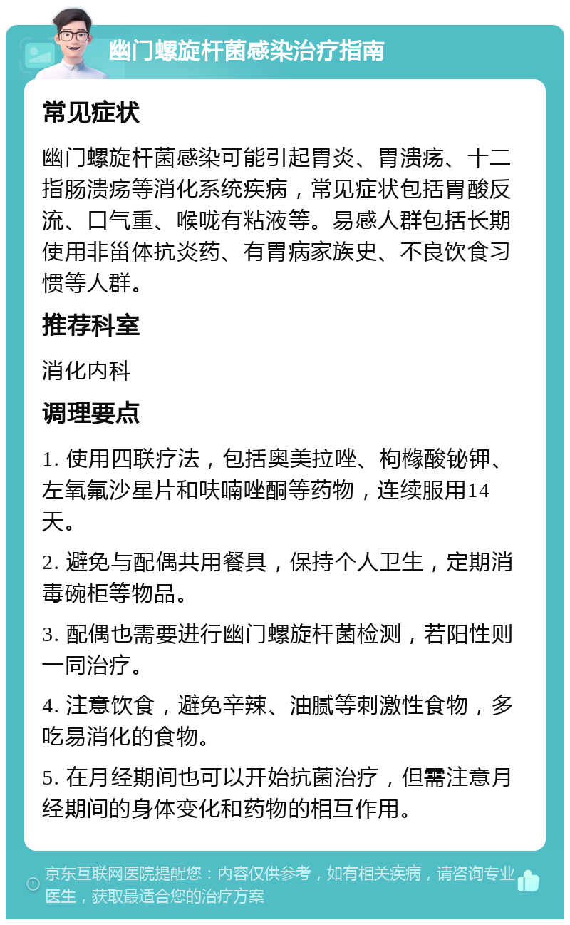 幽门螺旋杆菌感染治疗指南 常见症状 幽门螺旋杆菌感染可能引起胃炎、胃溃疡、十二指肠溃疡等消化系统疾病，常见症状包括胃酸反流、口气重、喉咙有粘液等。易感人群包括长期使用非甾体抗炎药、有胃病家族史、不良饮食习惯等人群。 推荐科室 消化内科 调理要点 1. 使用四联疗法，包括奥美拉唑、枸橼酸铋钾、左氧氟沙星片和呋喃唑酮等药物，连续服用14天。 2. 避免与配偶共用餐具，保持个人卫生，定期消毒碗柜等物品。 3. 配偶也需要进行幽门螺旋杆菌检测，若阳性则一同治疗。 4. 注意饮食，避免辛辣、油腻等刺激性食物，多吃易消化的食物。 5. 在月经期间也可以开始抗菌治疗，但需注意月经期间的身体变化和药物的相互作用。