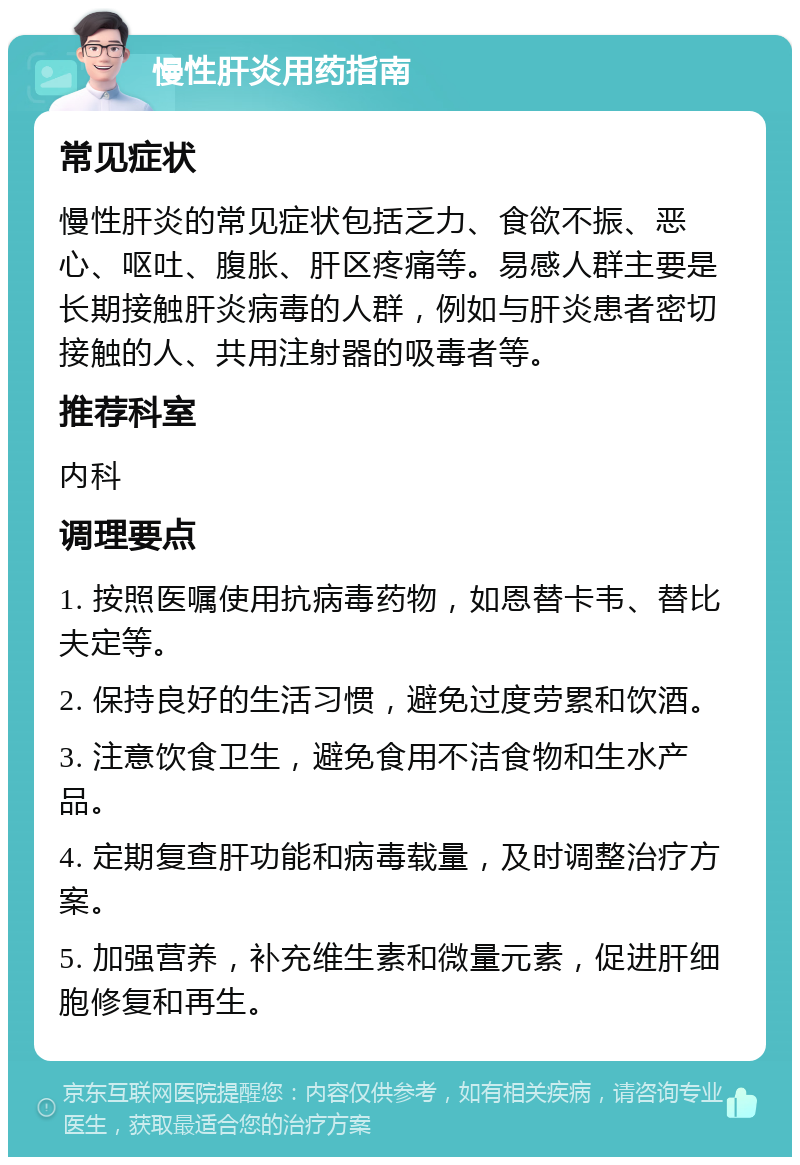 慢性肝炎用药指南 常见症状 慢性肝炎的常见症状包括乏力、食欲不振、恶心、呕吐、腹胀、肝区疼痛等。易感人群主要是长期接触肝炎病毒的人群，例如与肝炎患者密切接触的人、共用注射器的吸毒者等。 推荐科室 内科 调理要点 1. 按照医嘱使用抗病毒药物，如恩替卡韦、替比夫定等。 2. 保持良好的生活习惯，避免过度劳累和饮酒。 3. 注意饮食卫生，避免食用不洁食物和生水产品。 4. 定期复查肝功能和病毒载量，及时调整治疗方案。 5. 加强营养，补充维生素和微量元素，促进肝细胞修复和再生。